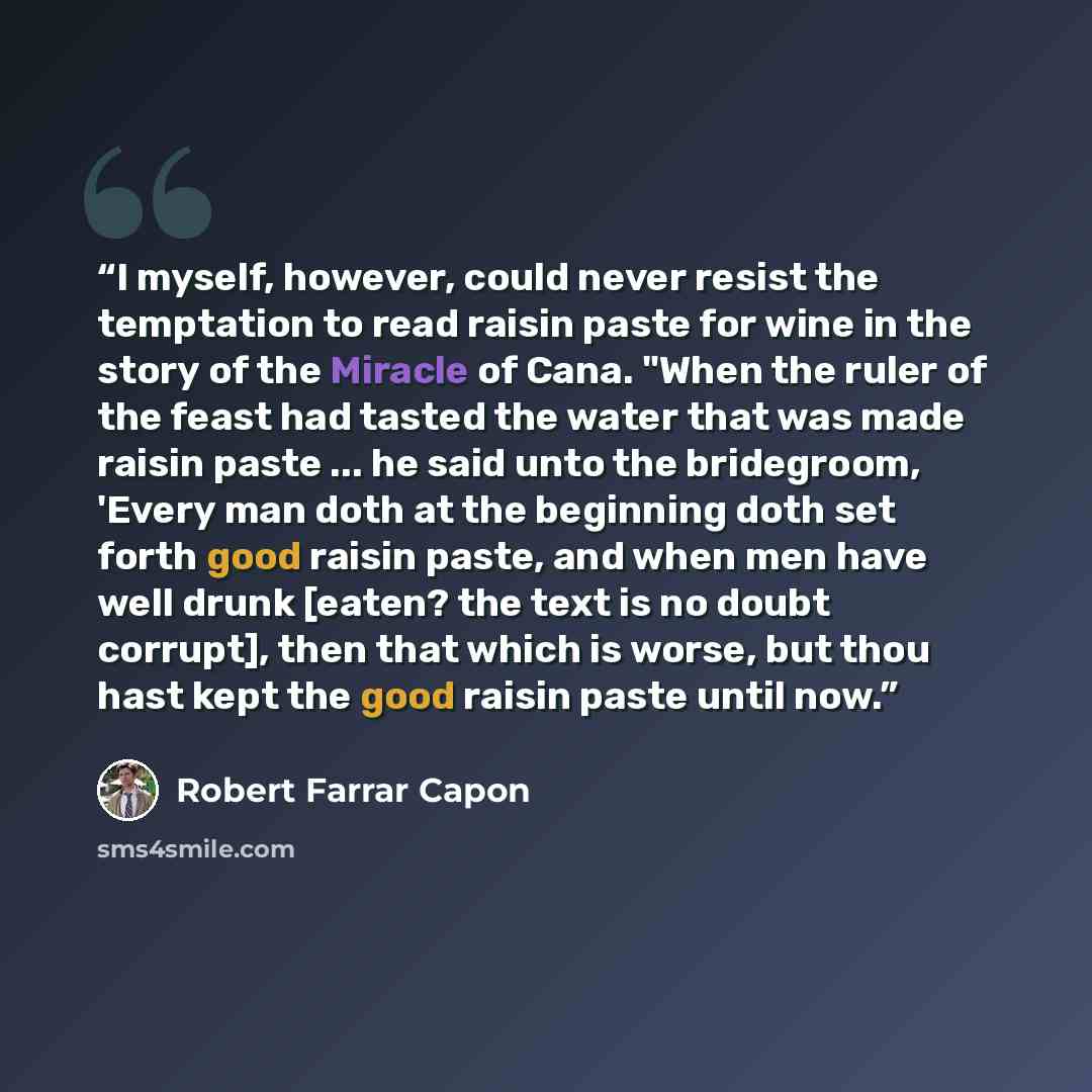 “I myself, however, could never resist the temptation to read raisin paste for wine in the story of the Miracle of Cana. "When the ruler of the feast had tasted the water that was made raisin paste ... he said unto the bridegroom, 'Every man doth at the beginning doth set forth good raisin paste…” quote by Robert Farrar Capon