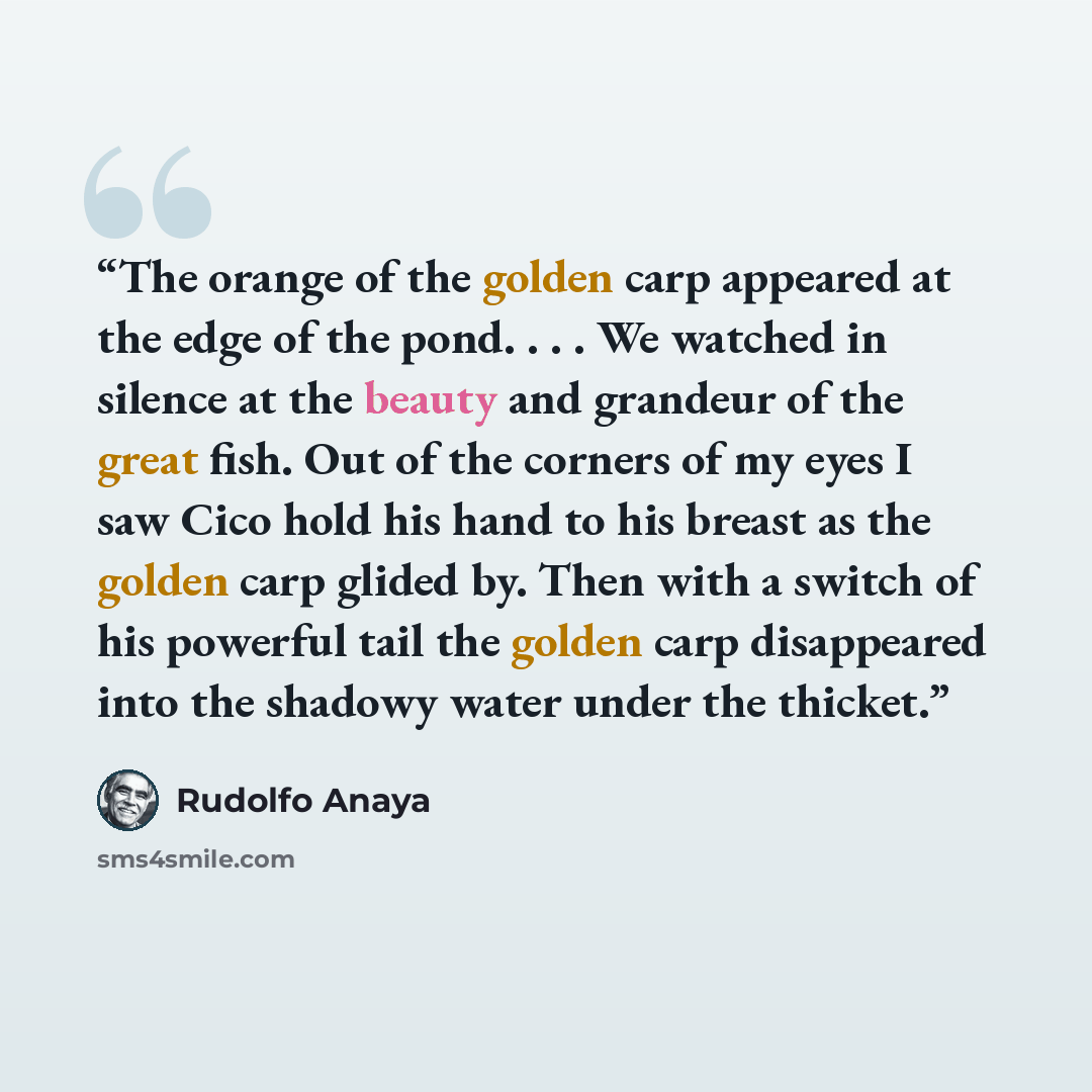 “The orange of the golden carp appeared at the edge of the pond. . . . We watched in silence at the beauty and grandeur of the great fish. Out of the corners of my eyes I saw Cico hold his hand to his breast as the golden carp glided by. Then with a switch of his powerful tail the golden carp…” quote by Rudolfo Anaya
