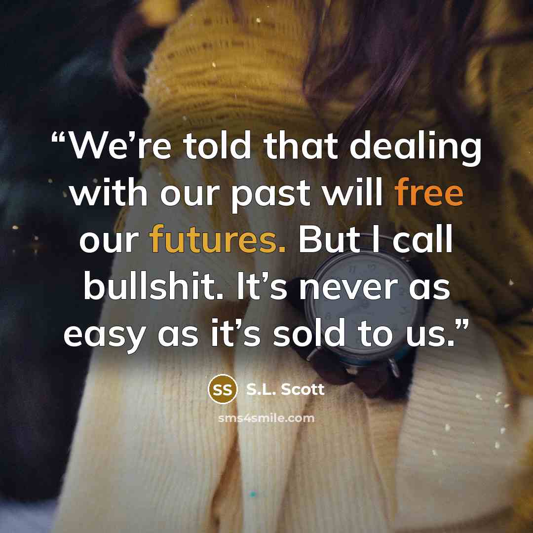 “We’re told that dealing with our past will free our futures. But I call bullshit. It’s never as easy as it’s sold to us.” quote by S.L. Scott