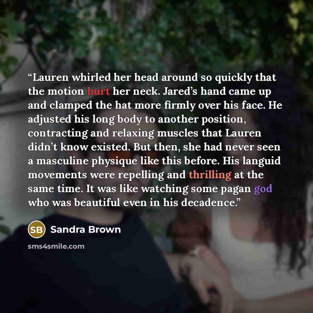 “Lauren whirled her head around so quickly that the motion hurt her neck. Jared’s hand came up and clamped the hat more firmly over his face. He adjusted his long body to another position, contracting and relaxing muscles that Lauren didn’t know existed. But then, she had never seen a masculine…” quote by Sandra Brown