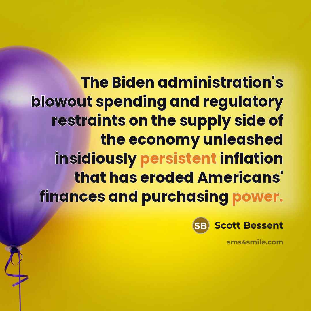 “The Biden administration's blowout spending and regulatory restraints on the supply side of the economy unleashed insidiously persistent inflation that has eroded Americans' finances and purchasing power.” quote by Scott Bessent