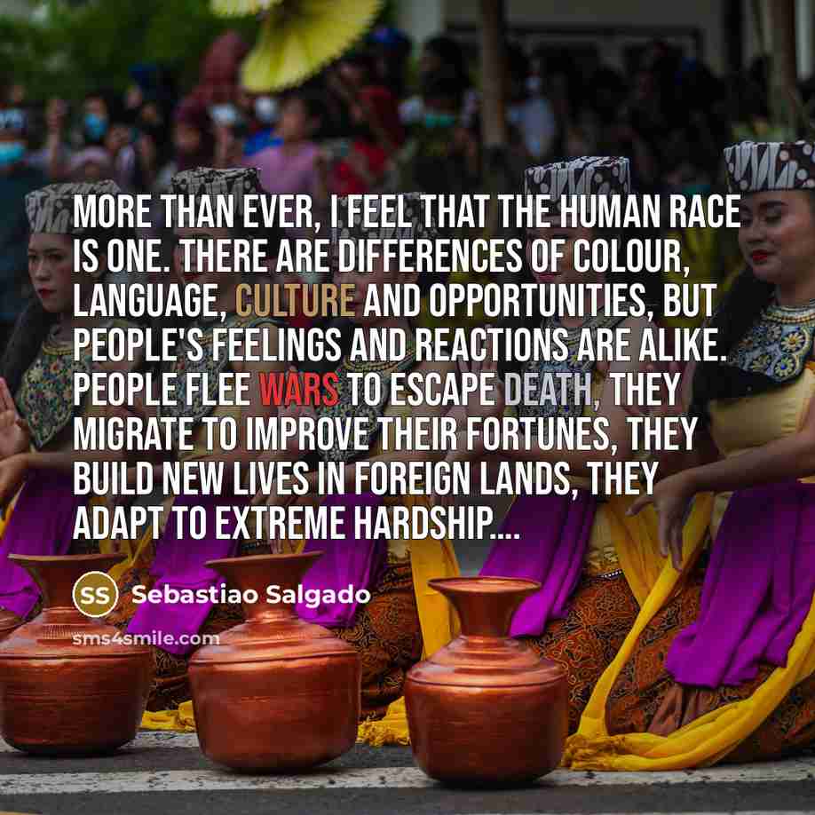 “More than ever, I feel that the human race is one. There are differences of colour, language, culture and opportunities, but people's feelings and reactions are alike. People flee wars to escape death, they migrate to improve their fortunes, they build new lives in foreign lands, they adapt to…” quote by Sebastiao Salgado