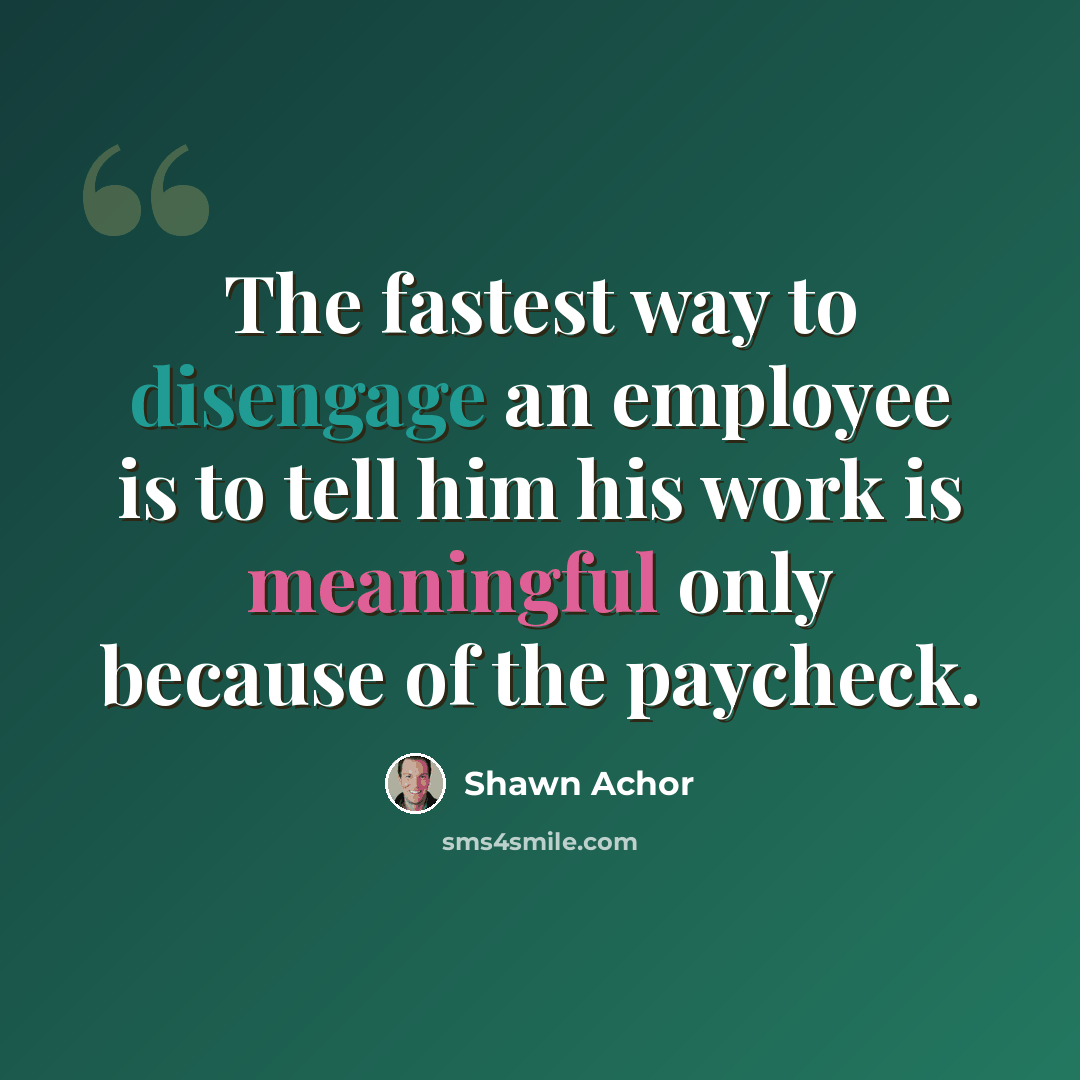 “The fastest way to disengage an employee is to tell him his work is meaningful only because of the paycheck.” quote by Shawn Achor