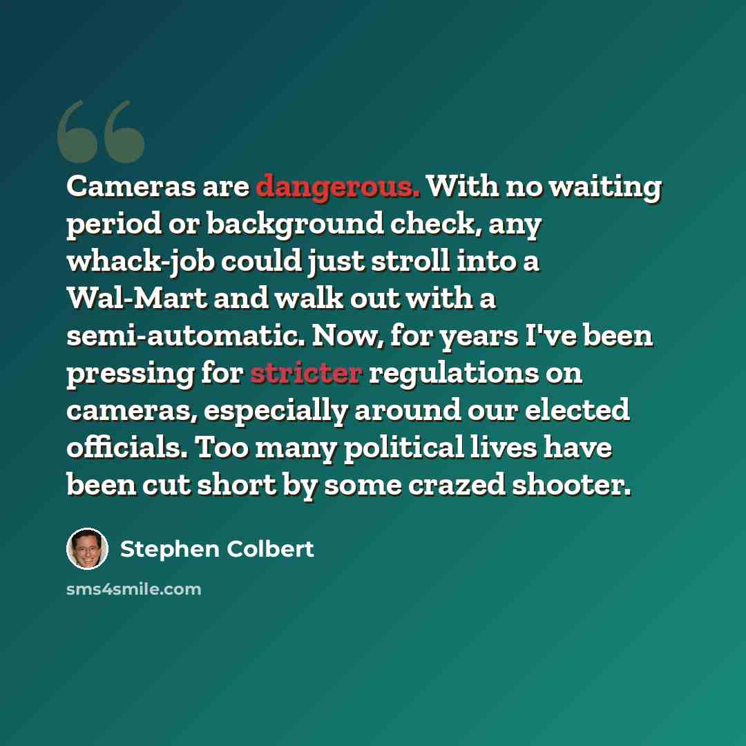 “Cameras are dangerous. With no waiting period or background check, any whack-job could just stroll into a Wal-Mart and walk out with a semi-automatic. Now, for years I've been pressing for stricter regulations on cameras, especially around our elected officials. Too many political lives have been…” quote by Stephen Colbert