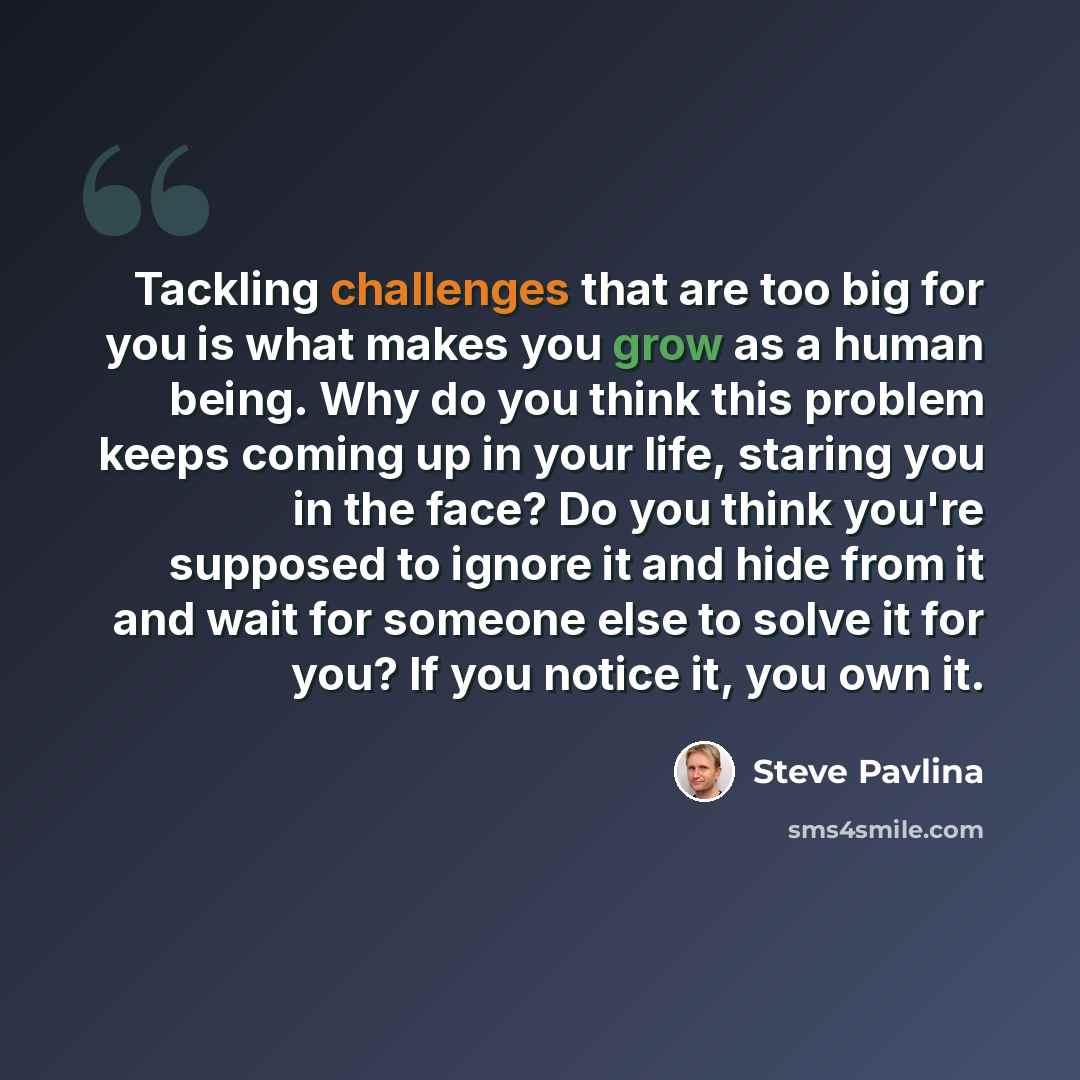 “Tackling challenges that are too big for you is what makes you grow as a human being. Why do you think this problem keeps coming up in your life, staring you in the face? Do you think you're supposed to ignore it and hide from it and wait for someone else to solve it for you? If you notice it, you…” quote by Steve Pavlina