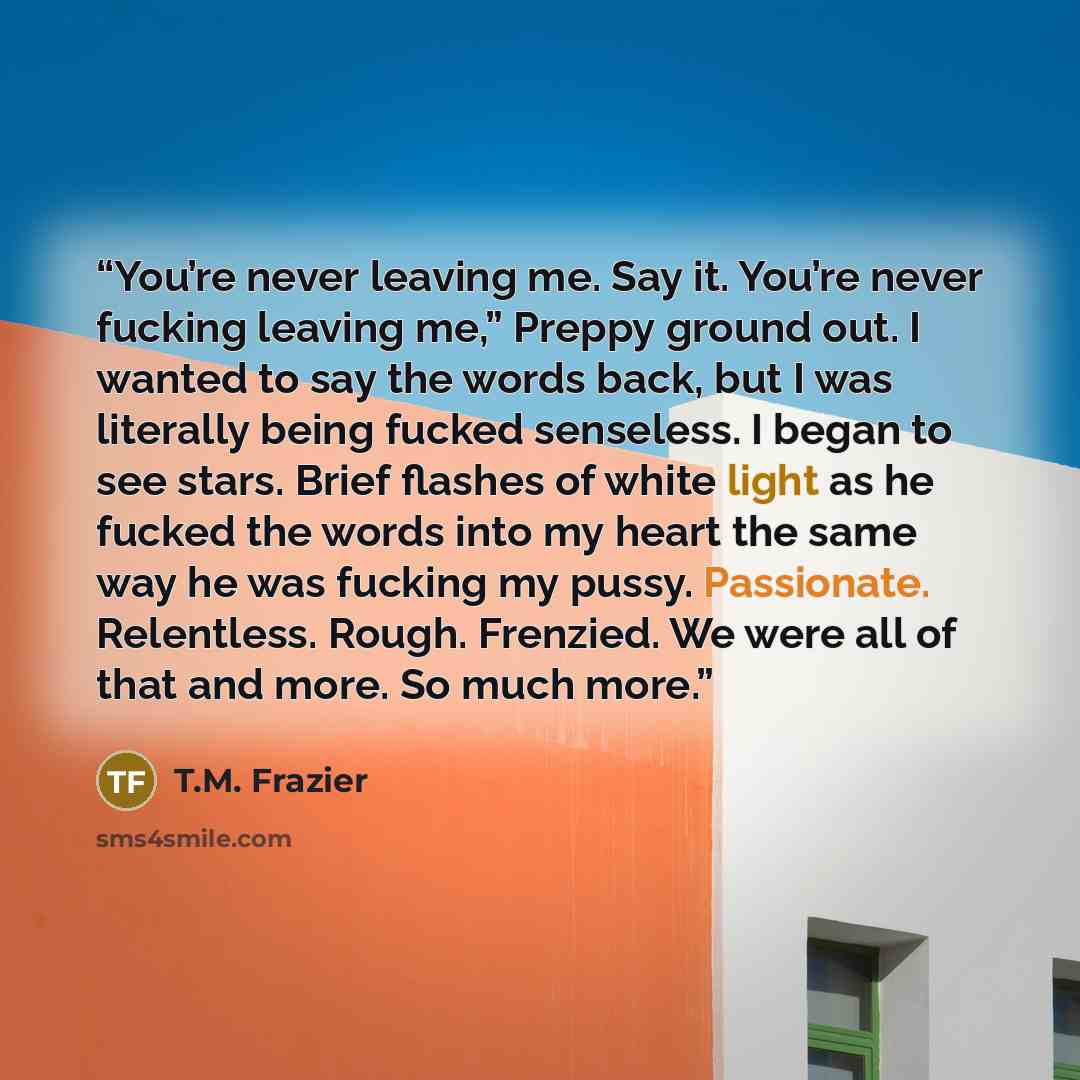 “You’re never leaving me. Say it. You’re never fucking leaving me,” Preppy ground out. I wanted to say the words back, but I was literally being fucked senseless. I began to see stars. Brief flashes of white light as he fucked the words into my heart the same way he was fucking my pussy…” quote by T.M. Frazier