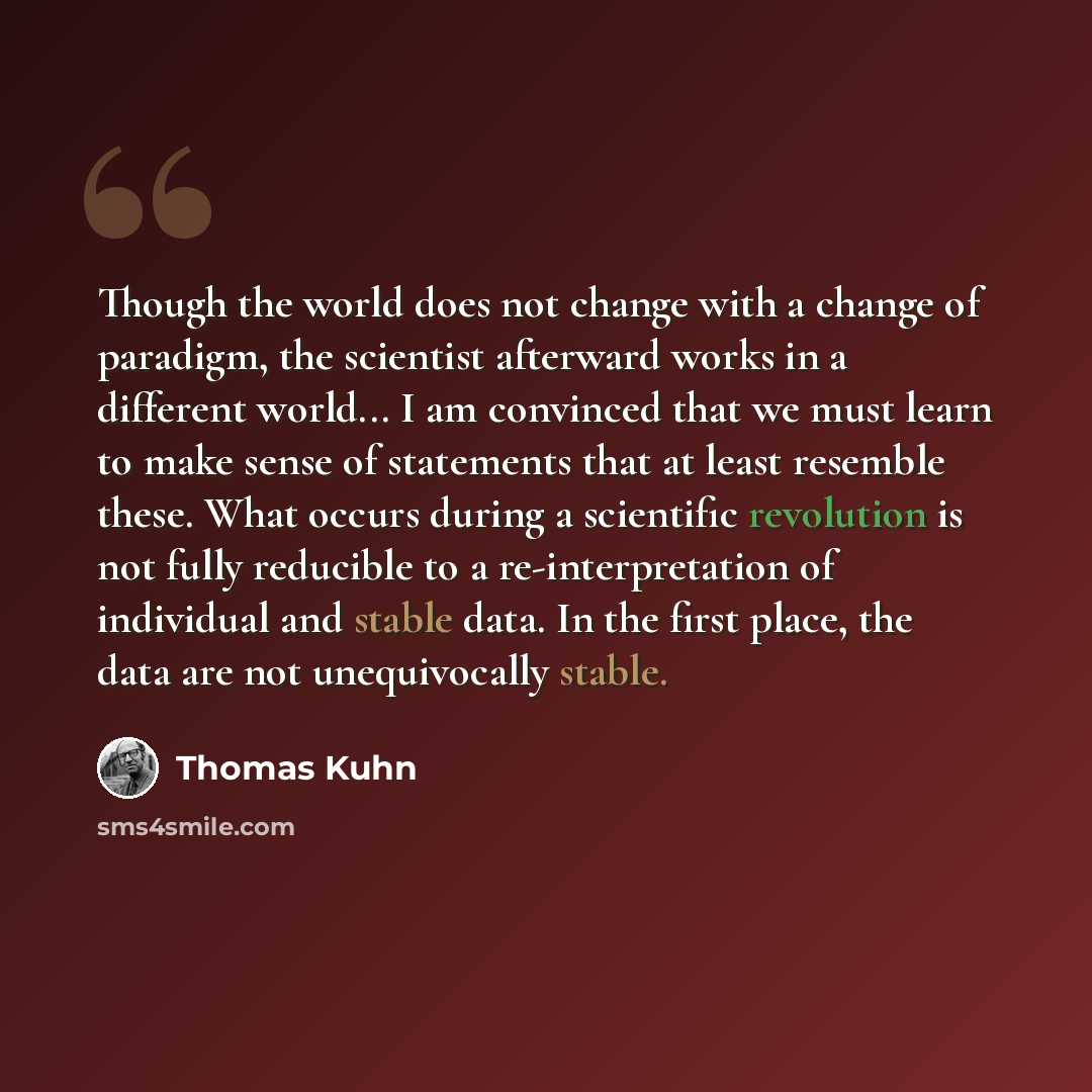 “Though the world does not change with a change of paradigm, the scientist afterward works in a different world... I am convinced that we must learn to make sense of statements that at least resemble these. What occurs during a scientific revolution is not fully reducible to a re-interpretation of…” quote by Thomas Kuhn