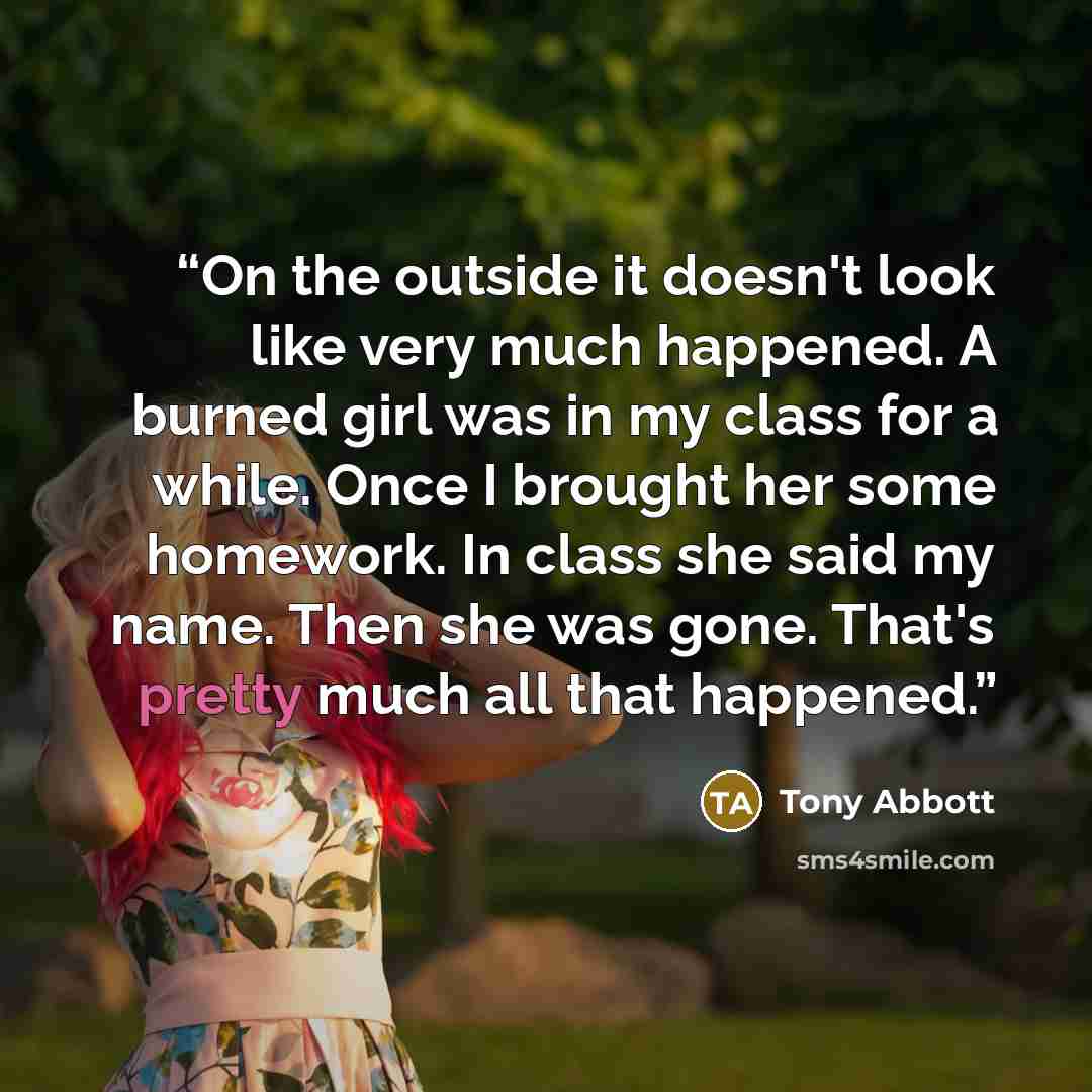 “On the outside it doesn't look like very much happened. A burned girl was in my class for a while. Once I brought her some homework. In class she said my name. Then she was gone. That's pretty much all that happened.” quote by Tony Abbott