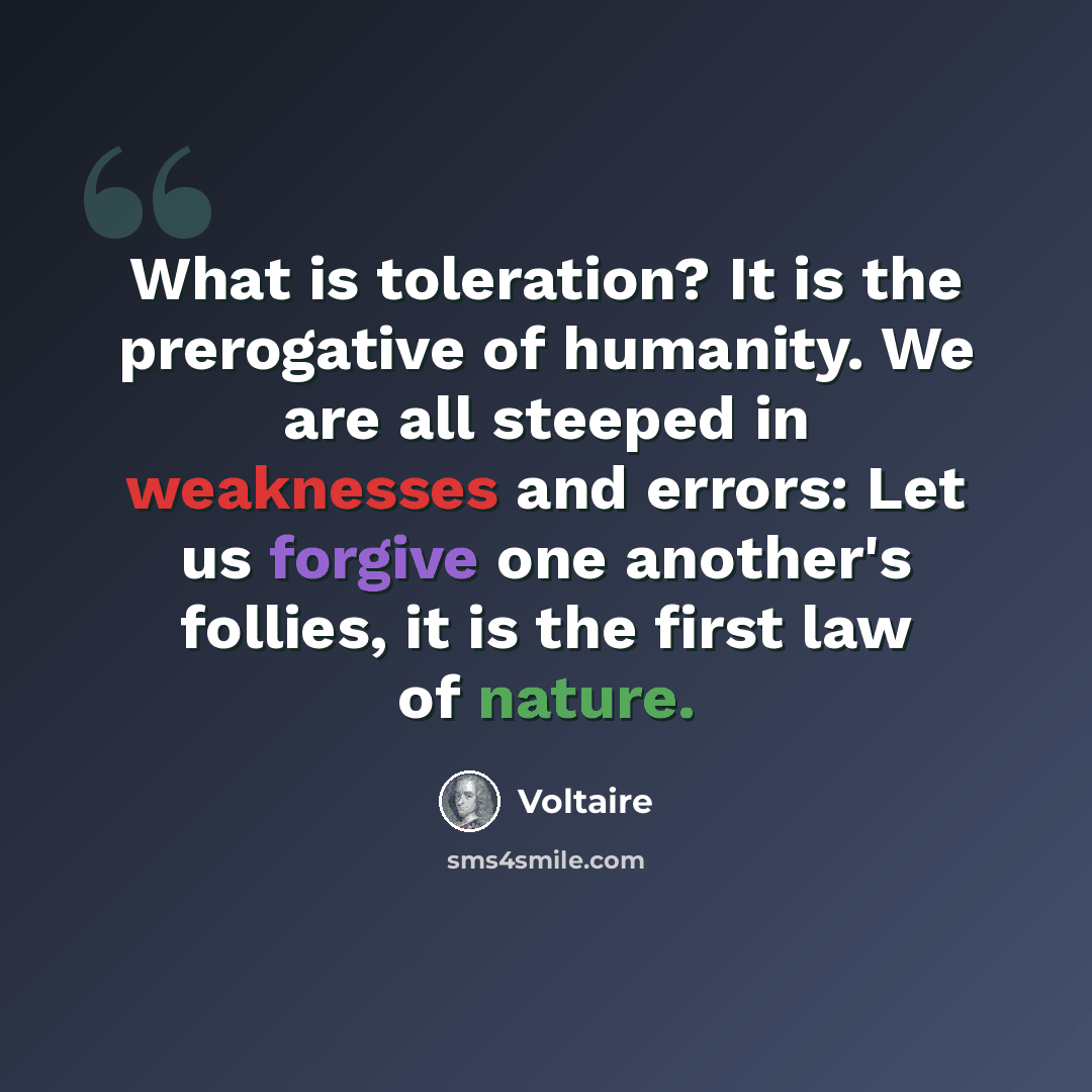 “What is toleration? It is the prerogative of humanity. We are all steeped in weaknesses and errors: Let us forgive one another's follies, it is the first law of nature.” quote by Voltaire