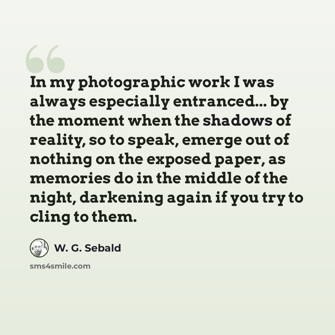 “In my photographic work I was always especially entranced... by the moment when the shadows of reality, so to speak, emerge out of nothing on the exposed paper, as memories do in the middle of the night, darkening again if you try to cling to them.” quote by W. G. Sebald