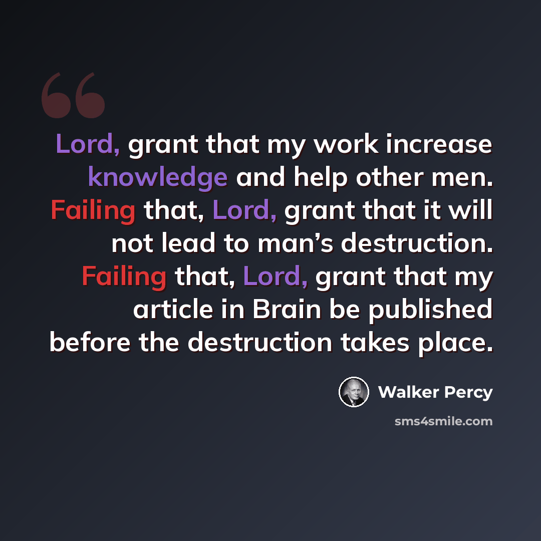 “Lord, grant that my work increase knowledge and help other men. Failing that, Lord, grant that it will not lead to man’s destruction. Failing that, Lord, grant that my article in Brain be published before the destruction takes place.” quote by Walker Percy
