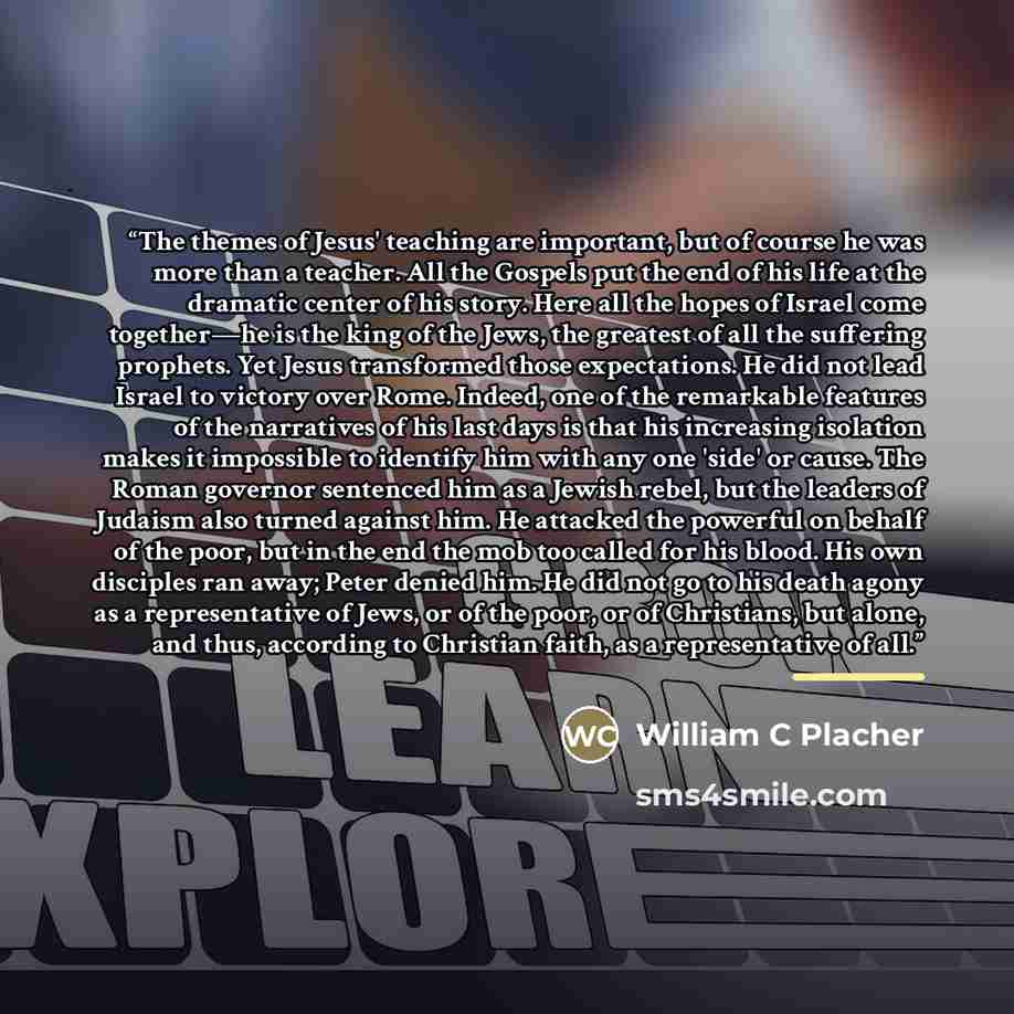 “The themes of Jesus' teaching are important, but of course he was more than a teacher. All the Gospels put the end of his life at the dramatic center of his story. Here all the hopes of Israel come together—he is the king of the Jews, the greatest of all the suffering prophets. Yet Jesus…” quote by William C Placher