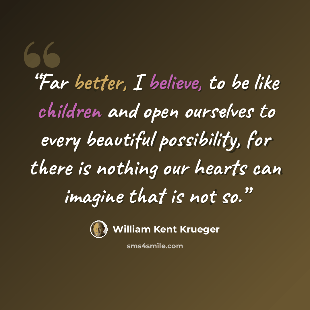 “Far better, I believe, to be like children and open ourselves to every beautiful possibility, for there is nothing our hearts can imagine that is not so.” quote by William Kent Krueger