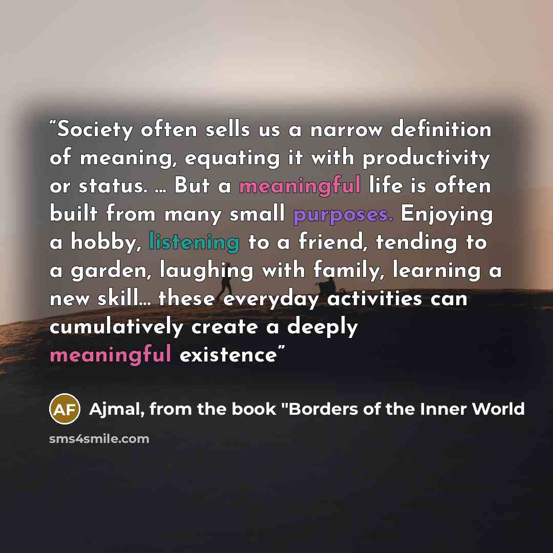 “Society often sells us a narrow definition of meaning, equating it with productivity or status. ... But a meaningful life is often built from many small purposes. Enjoying a hobby, listening to a friend, tending to a garden, laughing with family, learning a new skill... these everyday activities…” quote by Ajmal, from the book "Borders of the Inner World