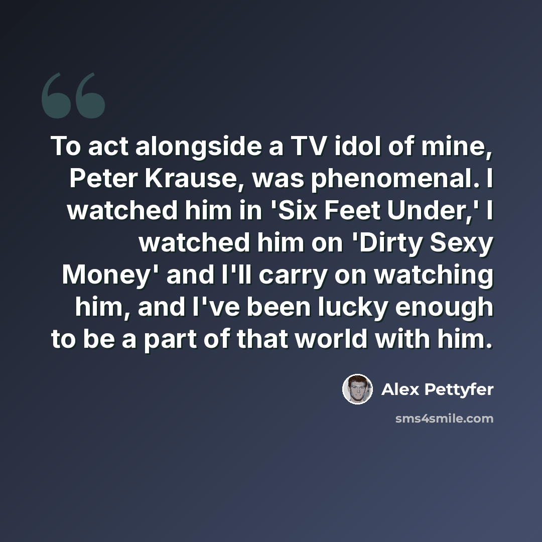 “To act alongside a TV idol of mine, Peter Krause, was phenomenal. I watched him in 'Six Feet Under,' I watched him on 'Dirty Sexy Money' and I'll carry on watching him, and I've been lucky enough to be a part of that world with him.” quote by Alex Pettyfer