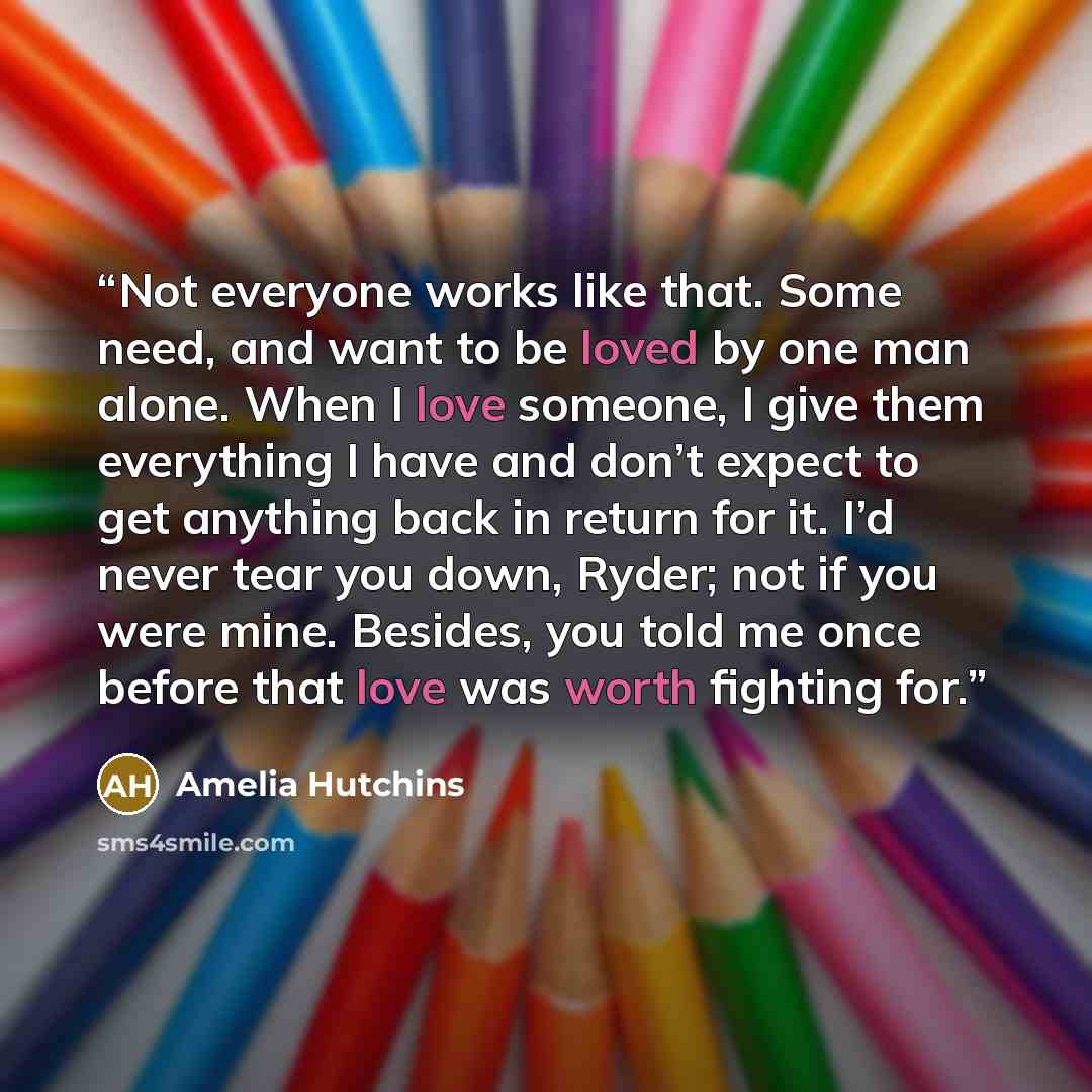 “Not everyone works like that. Some need, and want to be loved by one man alone. When I love someone, I give them everything I have and don’t expect to get anything back in return for it. I’d never tear you down, Ryder; not if you were mine. Besides, you told me once before that love was worth…” quote by Amelia Hutchins