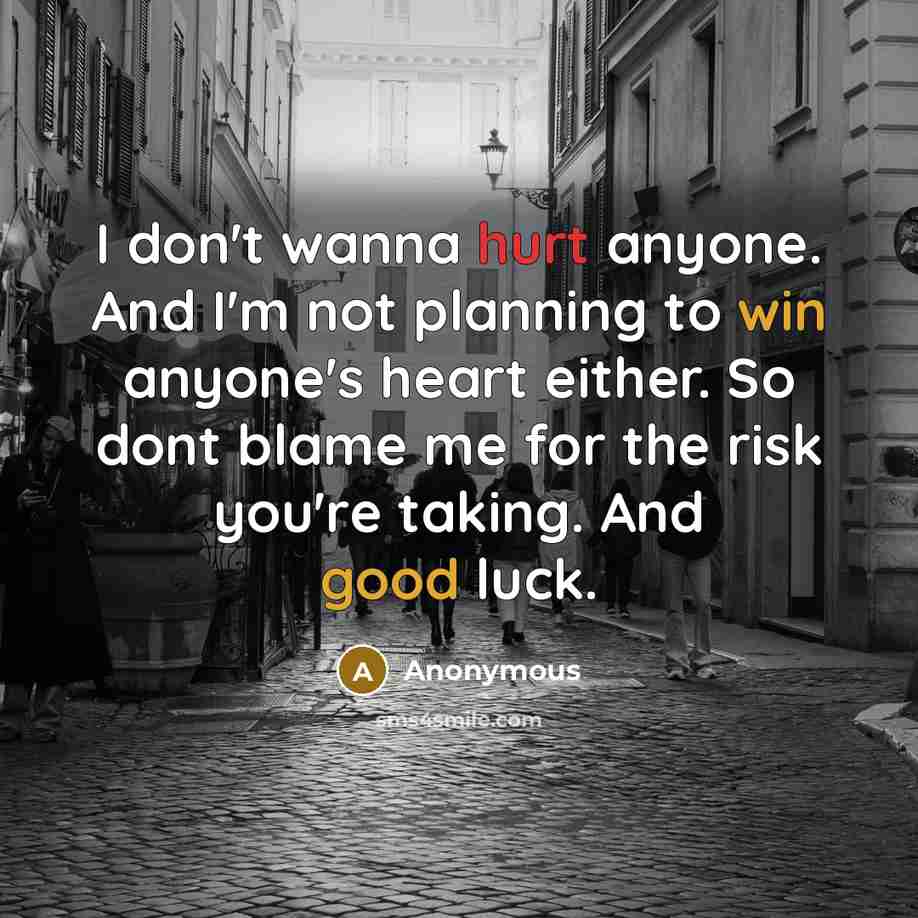 “I don't wanna hurt anyone. And I'm not planning to win anyone's heart either. So dont blame me for the risk you're taking. And good luck.” quote by Anonymous