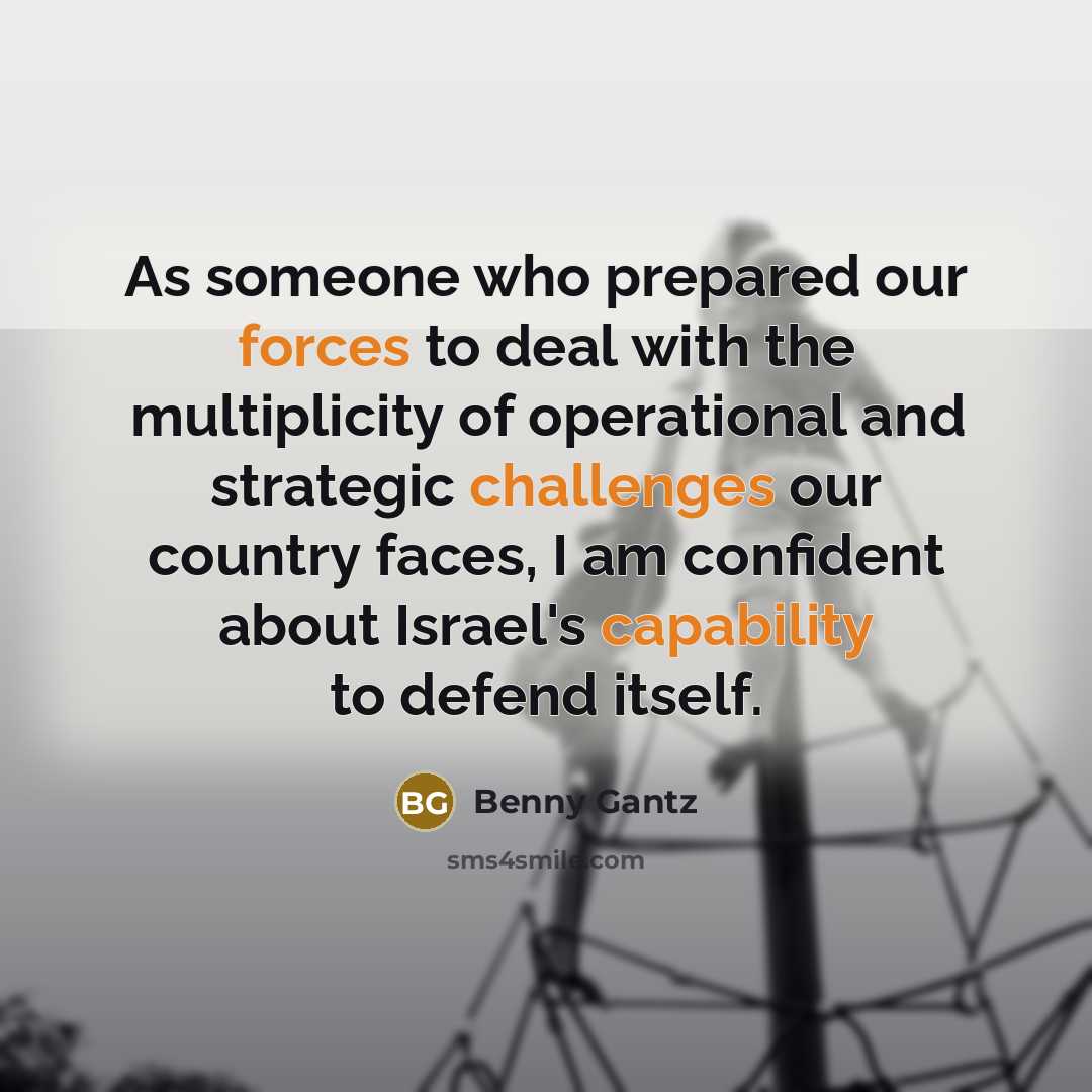 “As someone who prepared our forces to deal with the multiplicity of operational and strategic challenges our country faces, I am confident about Israel's capability to defend itself.” quote by Benny Gantz