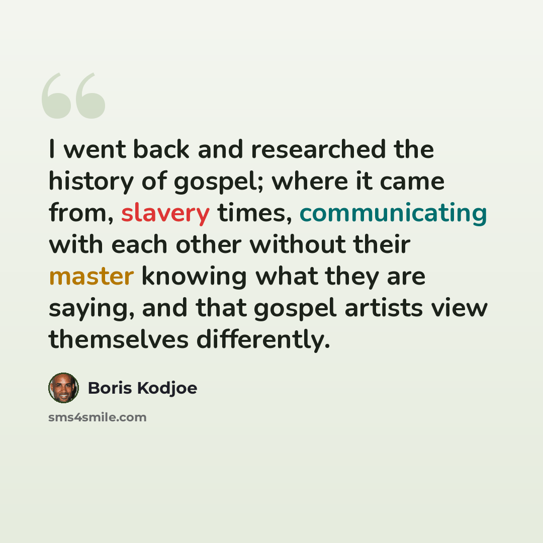 “I went back and researched the history of gospel; where it came from, slavery times, communicating with each other without their master knowing what they are saying, and that gospel artists view themselves differently.” quote by Boris Kodjoe