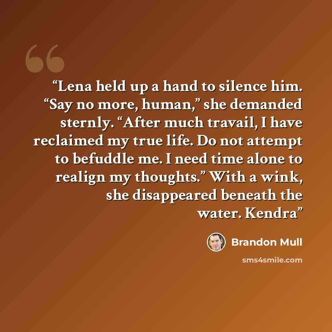 “Lena held up a hand to silence him. “Say no more, human,” she demanded sternly. “After much travail, I have reclaimed my true life. Do not attempt to befuddle me. I need time alone to realign my thoughts.” With a wink, she disappeared beneath the water. Kendra” quote by Brandon Mull