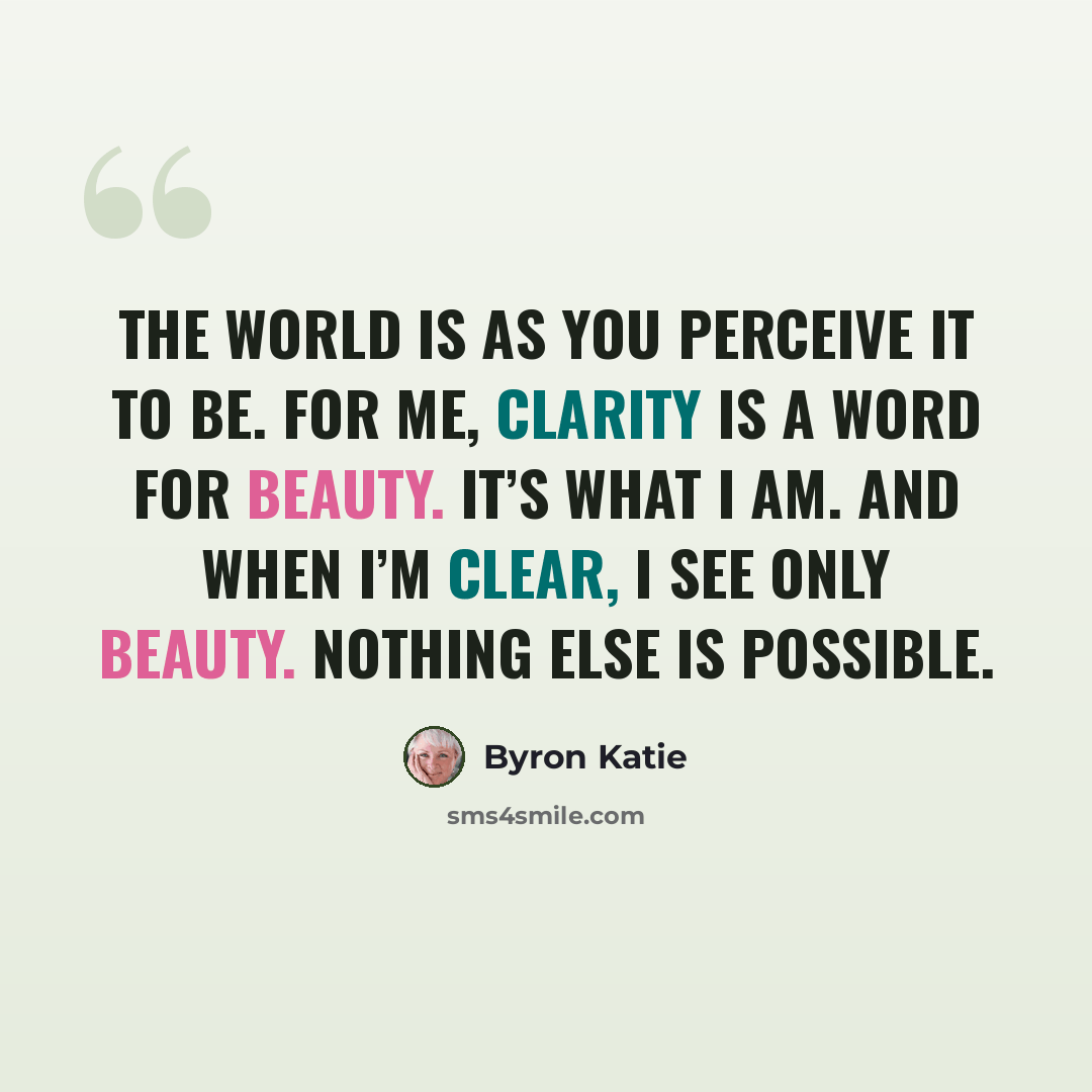 “The world is as you perceive it to be. For me, clarity is a word for beauty. It’s what I am. And when I’m clear, I see only beauty. Nothing else is possible.” quote by Byron Katie