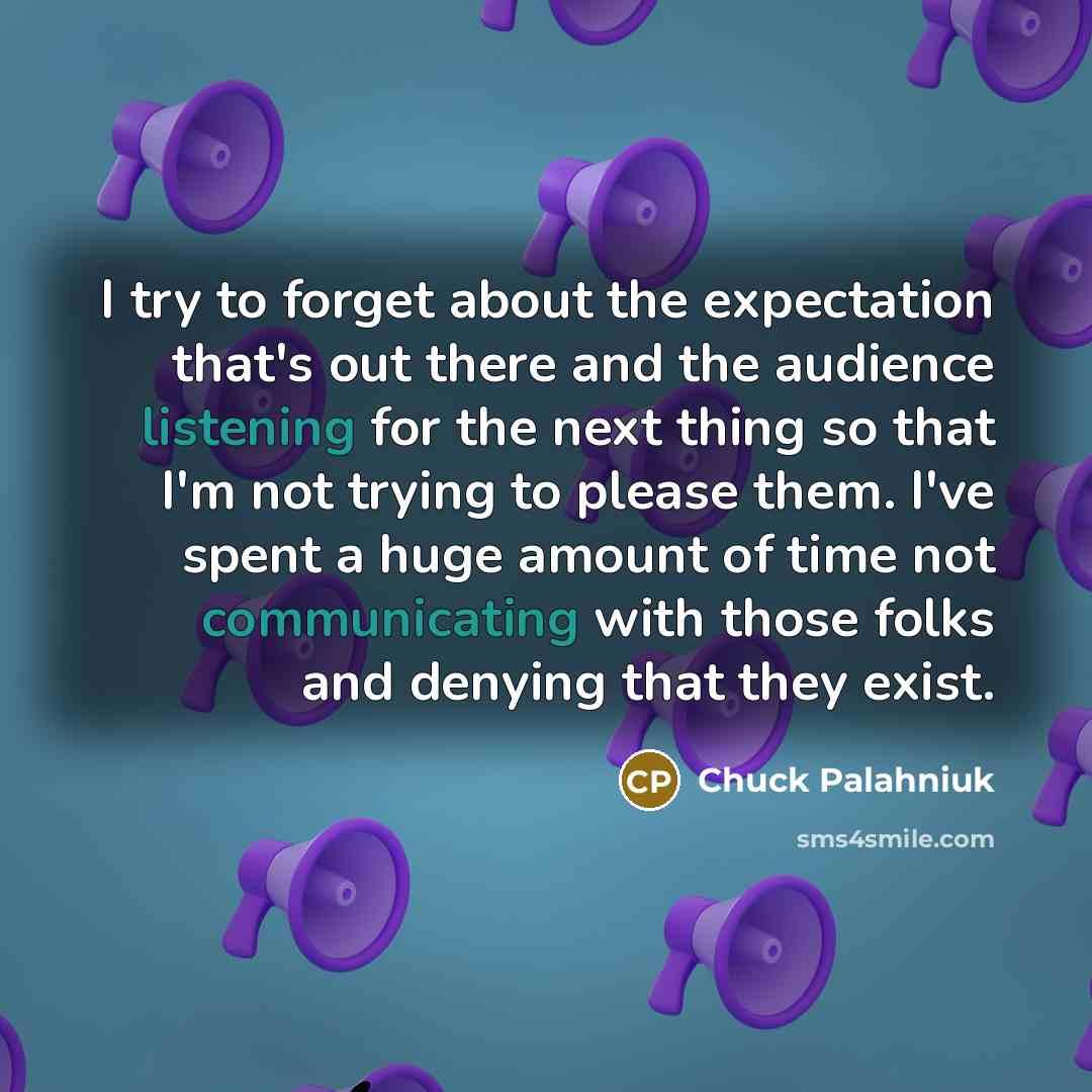 “I try to forget about the expectation that's out there and the audience listening for the next thing so that I'm not trying to please them. I've spent a huge amount of time not communicating with those folks and denying that they exist.” quote by Chuck Palahniuk