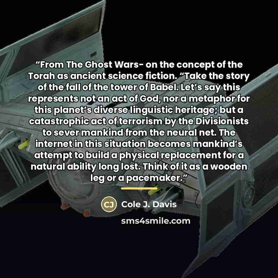 “From The Ghost Wars- on the concept of the Torah as ancient science fiction. “Take the story of the fall of the tower of Babel. Let’s say this represents not an act of God, nor a metaphor for this planet’s diverse linguistic heritage; but a catastrophic act of terrorism by the Divisionists to…” quote by Cole J. Davis