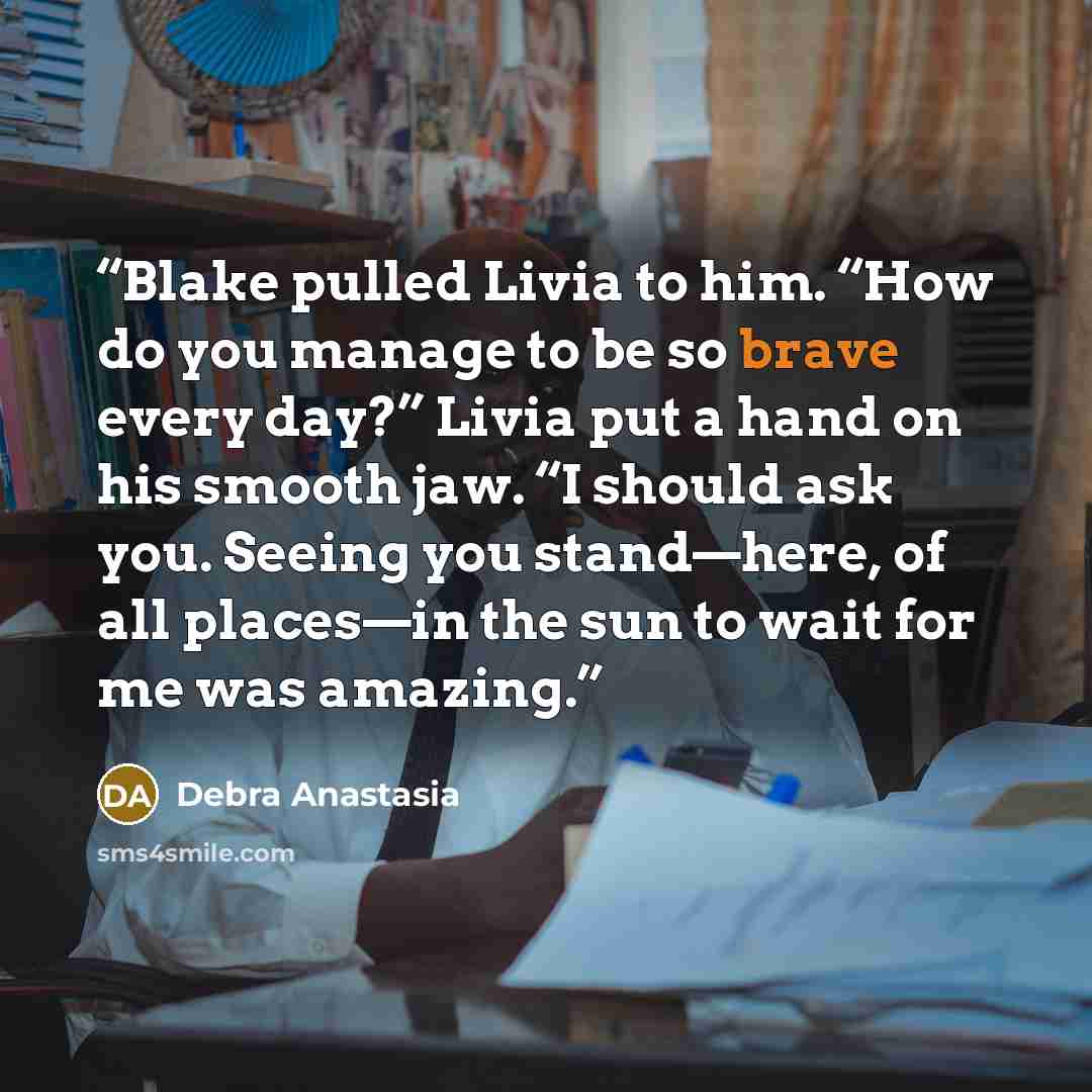 “Blake pulled Livia to him. “How do you manage to be so brave every day?” Livia put a hand on his smooth jaw. “I should ask you. Seeing you stand—here, of all places—in the sun to wait for me was amazing.” quote by Debra Anastasia