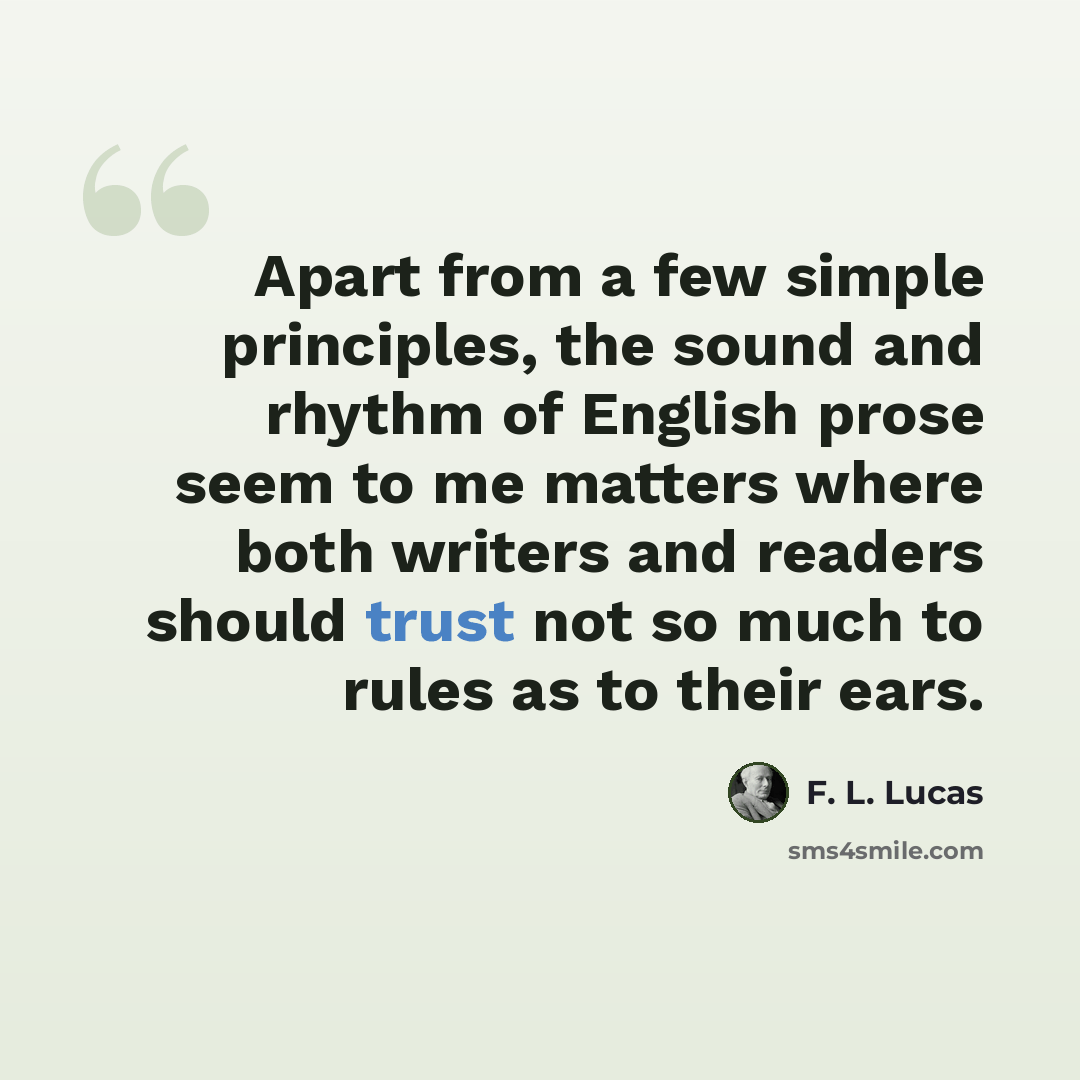 “Apart from a few simple principles, the sound and rhythm of English prose seem to me matters where both writers and readers should trust not so much to rules as to their ears.” quote by F. L. Lucas