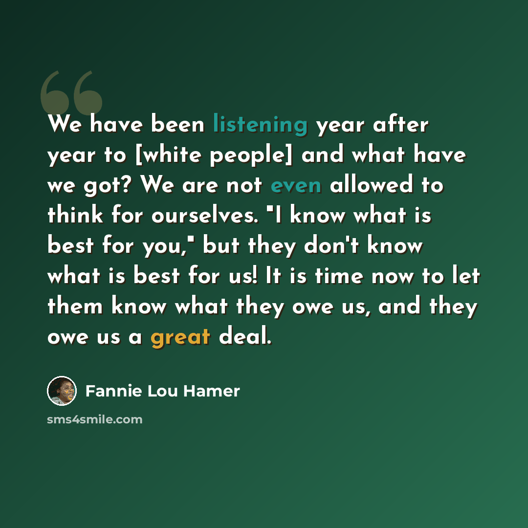 “We have been listening year after year to [white people] and what have we got? We are not even allowed to think for ourselves. "I know what is best for you," but they don't know what is best for us! It is time now to let them know what they owe us, and they owe us a great deal.” quote by Fannie Lou Hamer
