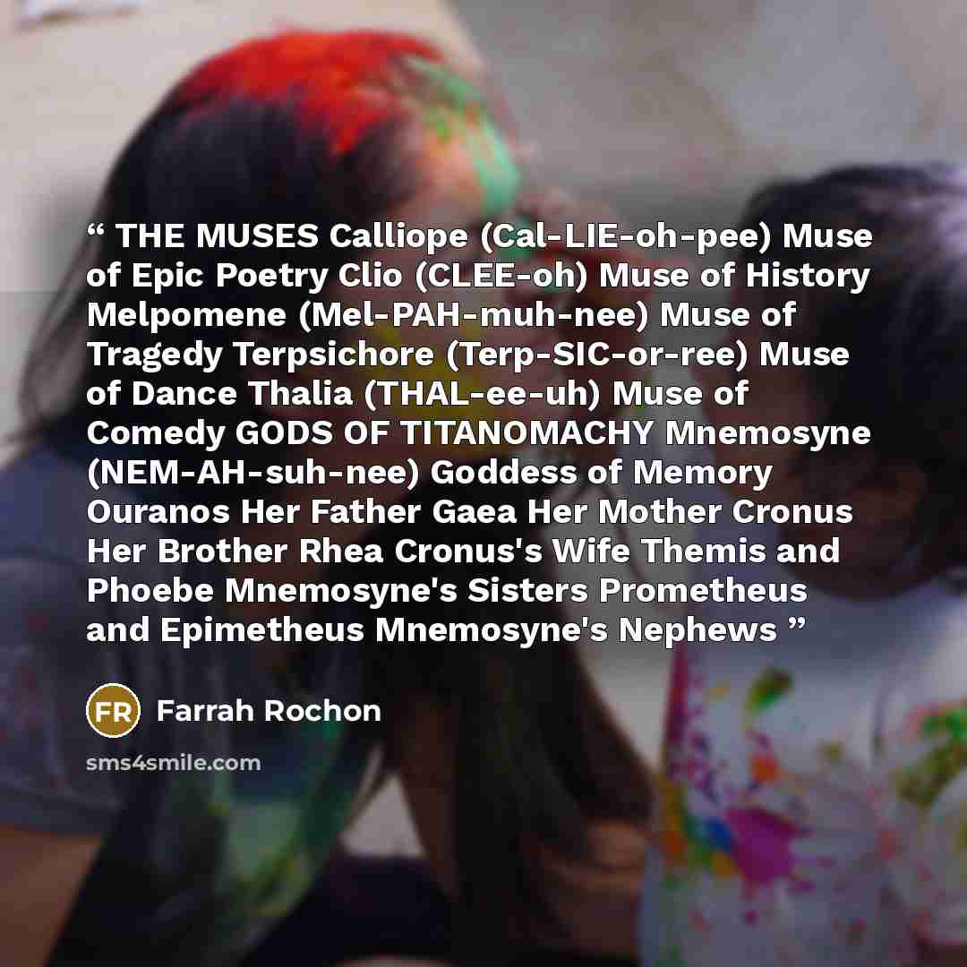 “THE MUSES Calliope (Cal-LIE-oh-pee) Muse of Epic Poetry Clio (CLEE-oh) Muse of History Melpomene (Mel-PAH-muh-nee) Muse of Tragedy Terpsichore (Terp-SIC-or-ree) Muse of Dance Thalia (THAL-ee-uh) Muse of Comedy GODS OF TITANOMACHY Mnemosyne (NEM-AH-suh-nee) Goddess of Memory Ouranos Her Father Gaea…” quote by Farrah Rochon