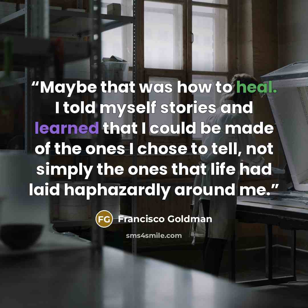 “Maybe that was how to heal. I told myself stories and learned that I could be made of the ones I chose to tell, not simply the ones that life had laid haphazardly around me.” quote by Francisco Goldman