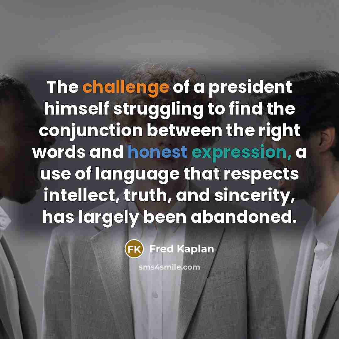 “The challenge of a president himself struggling to find the conjunction between the right words and honest expression, a use of language that respects intellect, truth, and sincerity, has largely been abandoned.” quote by Fred Kaplan