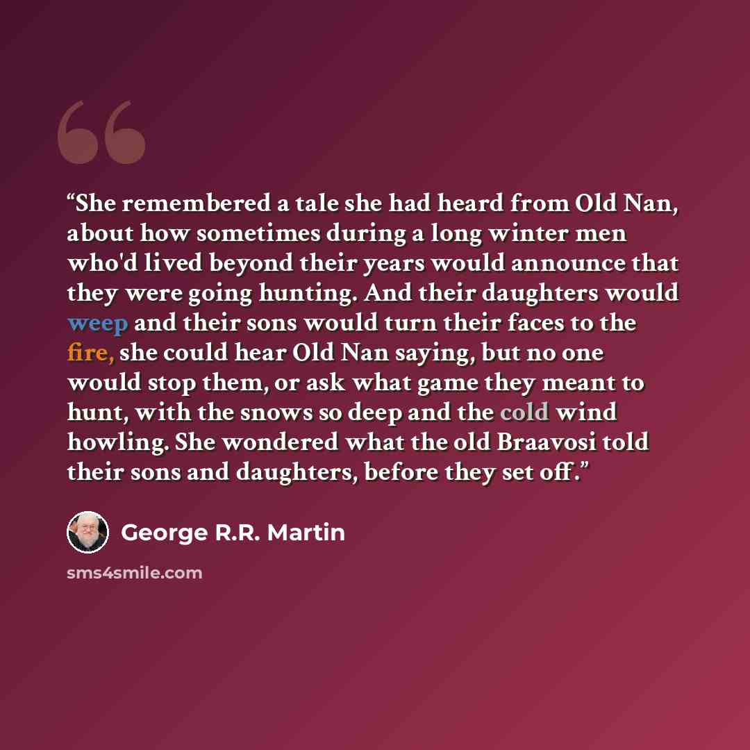 “She remembered a tale she had heard from Old Nan, about how sometimes during a long winter men who'd lived beyond their years would announce that they were going hunting. And their daughters would weep and their sons would turn their faces to the fire, she could hear Old Nan saying, but no one…” quote by George R.R. Martin