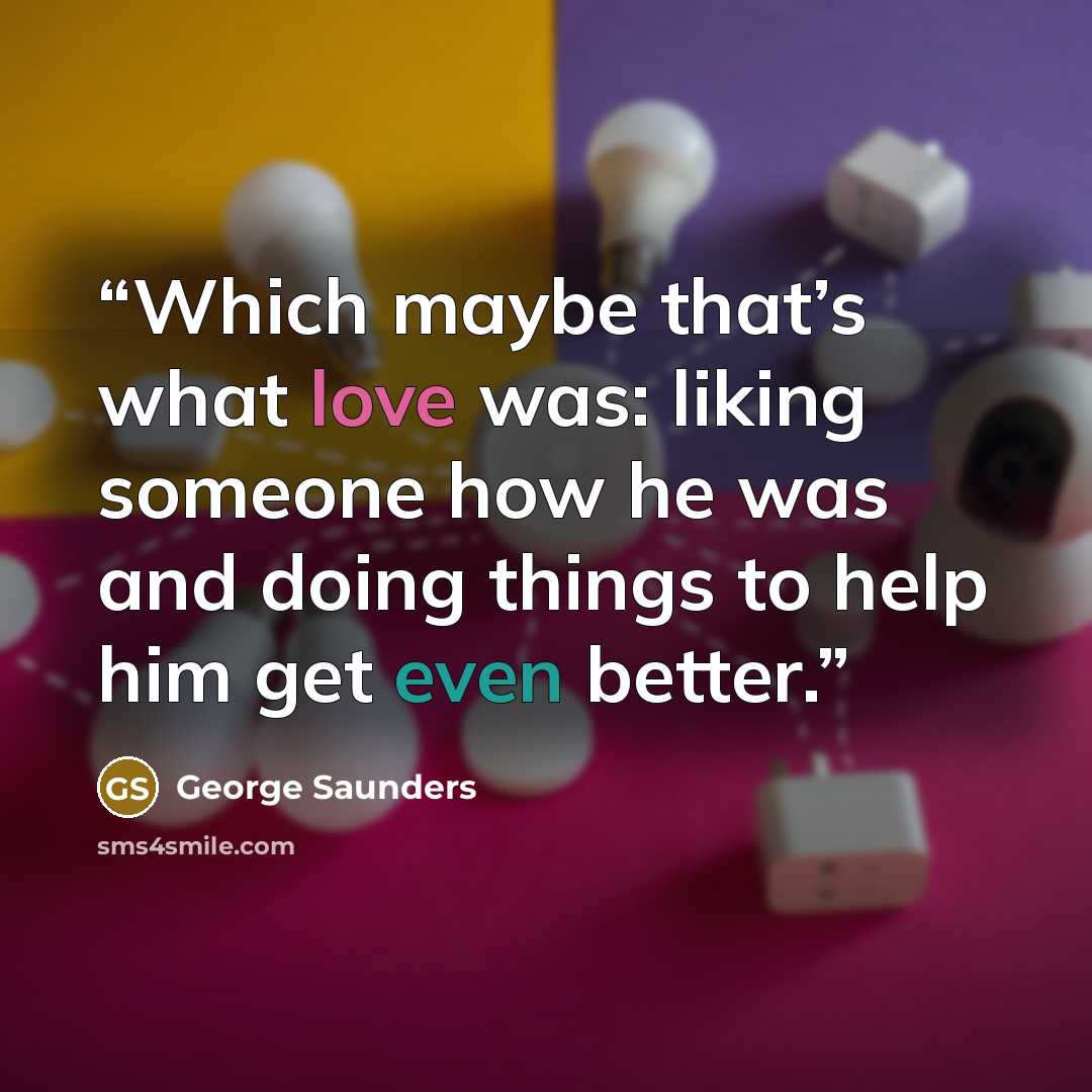 “Which maybe that’s what love was: liking someone how he was and doing things to help him get even better.” quote by George Saunders