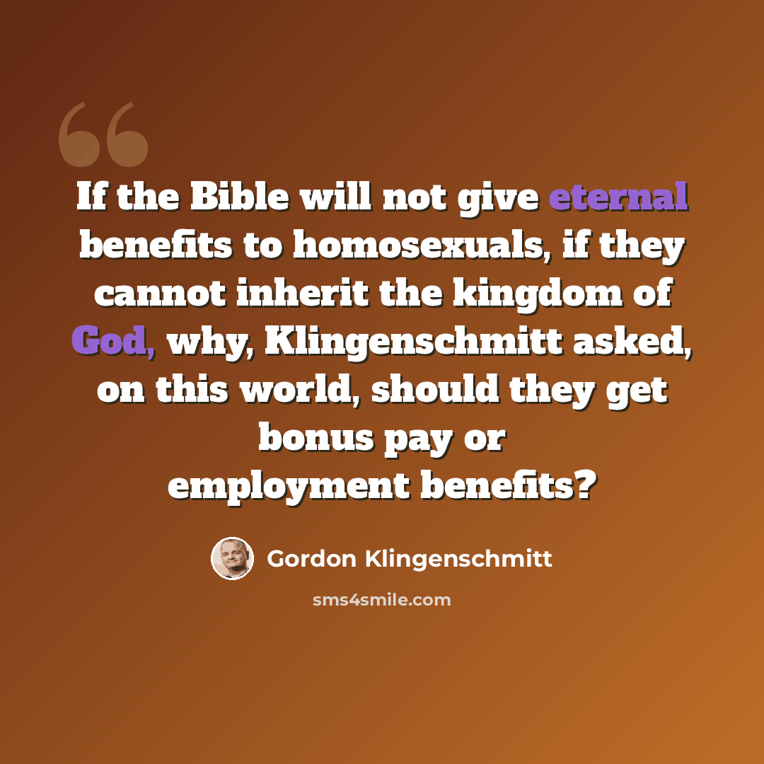 “If the Bible will not give eternal benefits to homosexuals, if they cannot inherit the kingdom of God, why, Klingenschmitt asked, on this world, should they get bonus pay or employment benefits?” quote by Gordon Klingenschmitt