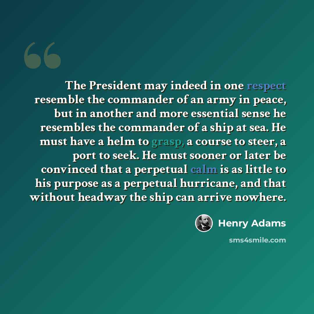 “The President may indeed in one respect resemble the commander of an army in peace, but in another and more essential sense he resembles the commander of a ship at sea. He must have a helm to grasp, a course to steer, a port to seek. He must sooner or later be convinced that a perpetual calm is as…” quote by Henry Adams