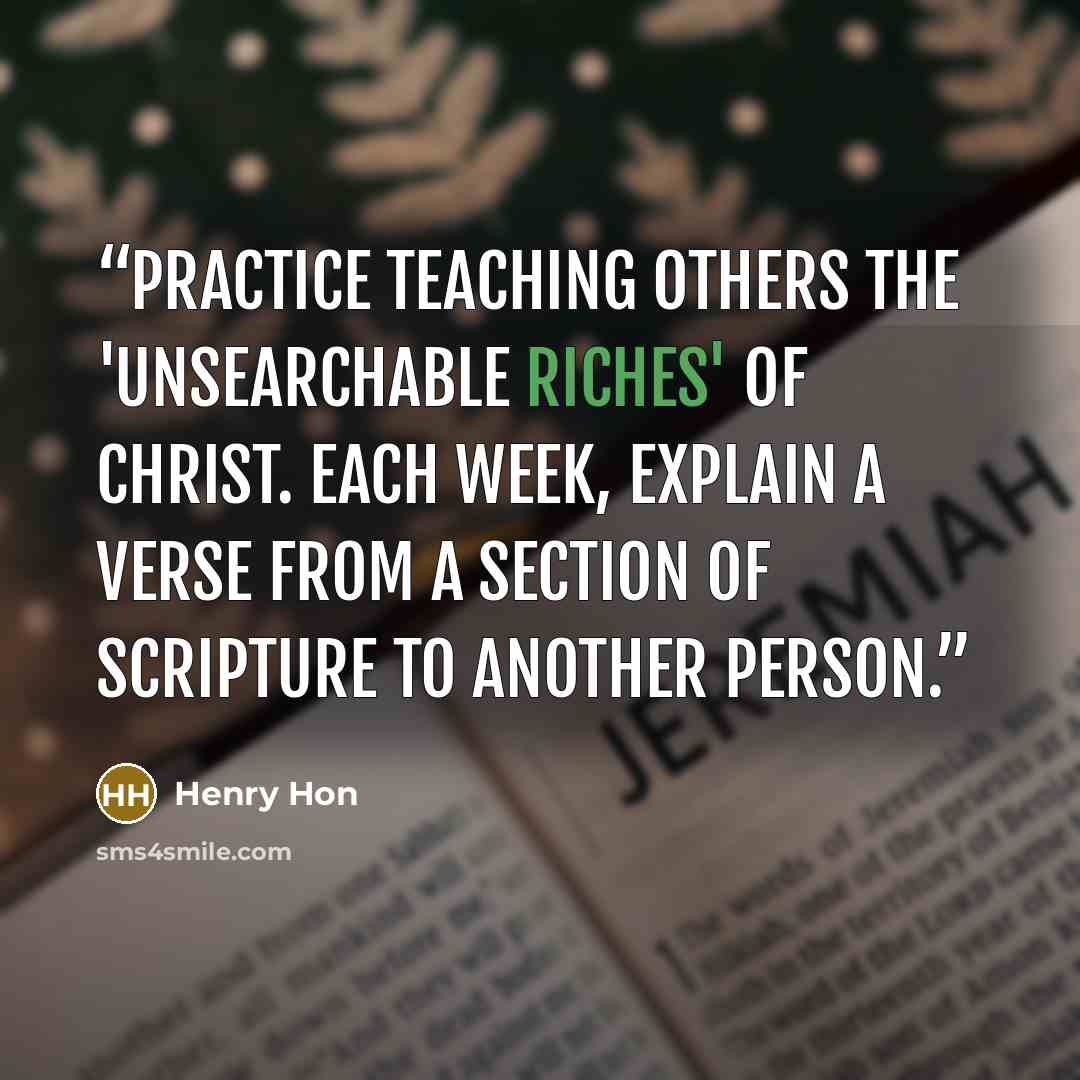 “Practice teaching others the 'unsearchable riches' of Christ. Each week, explain a verse from a section of Scripture to another person.” quote by Henry Hon