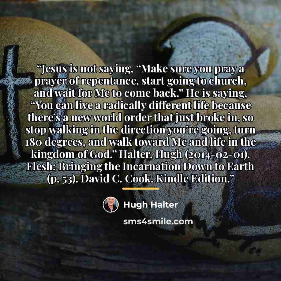 “Jesus is not saying, “Make sure you pray a prayer of repentance, start going to church, and wait for Me to come back.” He is saying, “You can live a radically different life because there’s a new world order that just broke in, so stop walking in the direction you’re going, turn 180 degrees, and…” quote by Hugh Halter