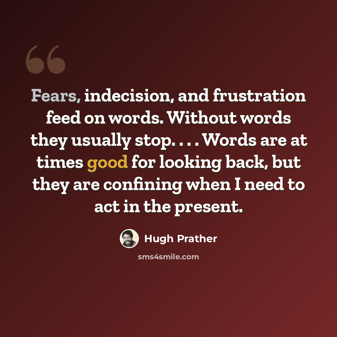 “Fears, indecision, and frustration feed on words. Without words they usually stop. . . . Words are at times good for looking back, but they are confining when I need to act in the present.” quote by Hugh Prather