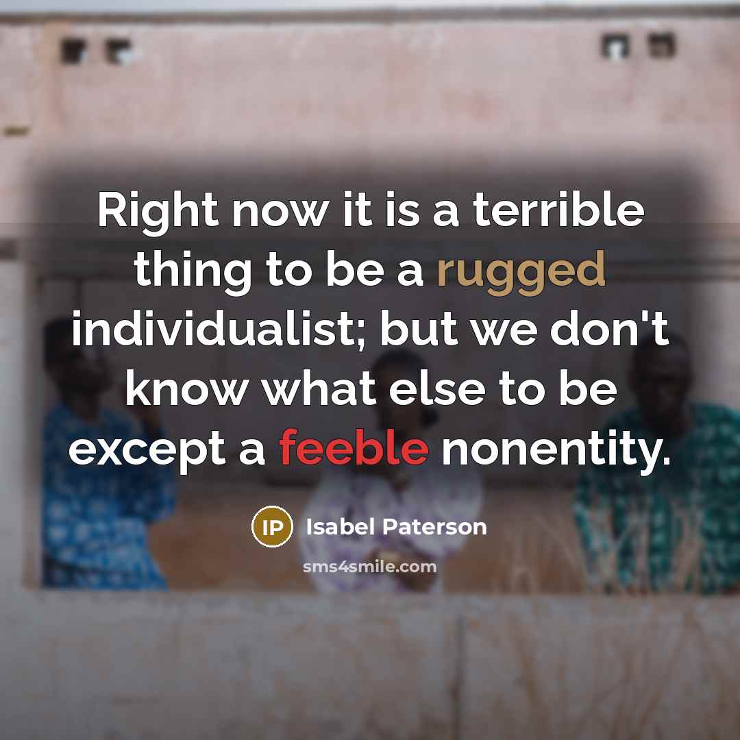 “Right now it is a terrible thing to be a rugged individualist; but we don't know what else to be except a feeble nonentity.” quote by Isabel Paterson