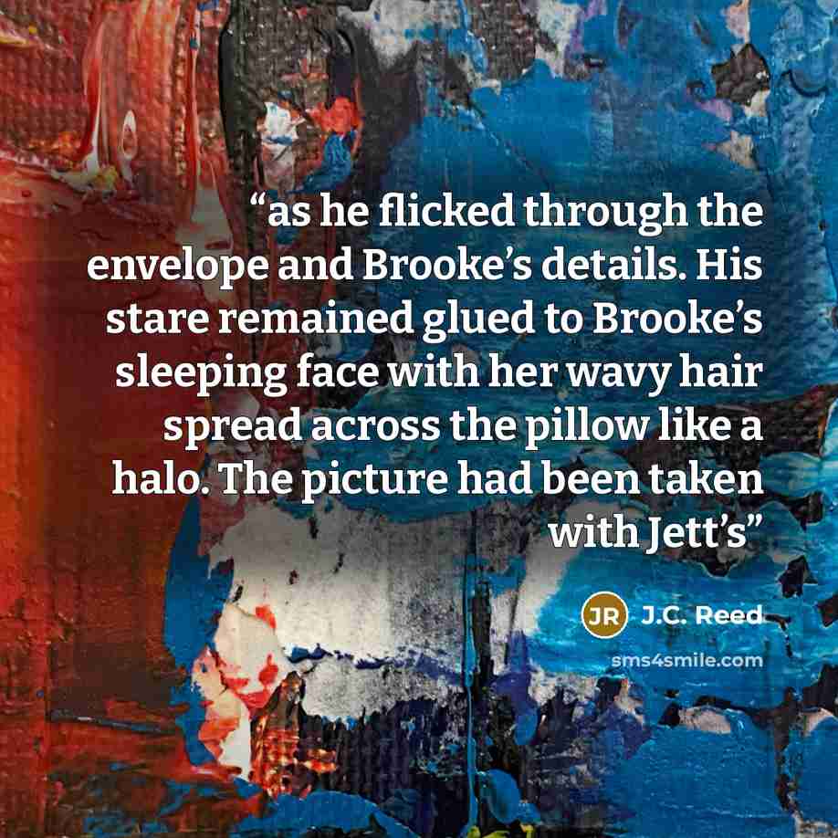 “as he flicked through the envelope and Brooke’s details. His stare remained glued to Brooke’s sleeping face with her wavy hair spread across the pillow like a halo. The picture had been taken with Jett’s” quote by J.C. Reed