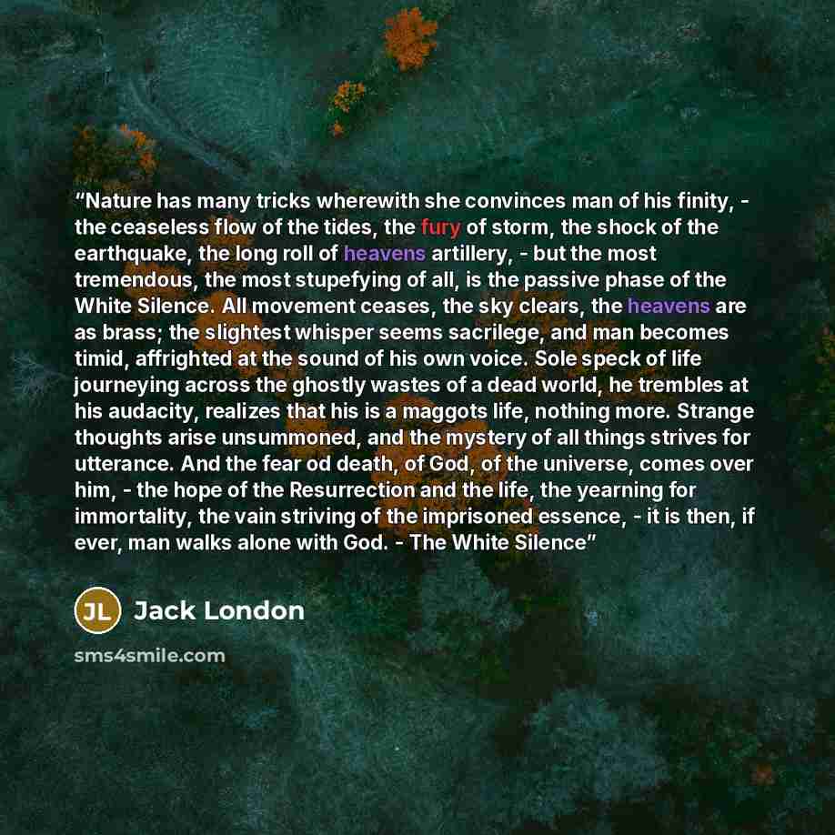 “Nature has many tricks wherewith she convinces man of his finity, - the ceaseless flow of the tides, the fury of storm, the shock of the earthquake, the long roll of heavens artillery, - but the most tremendous, the most stupefying of all, is the passive phase of the White Silence. All movement…” quote by Jack London