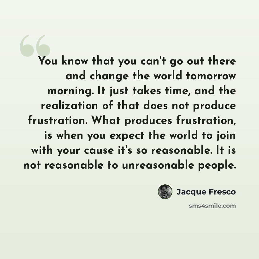 “You know that you can't go out there and change the world tomorrow morning. It just takes time, and the realization of that does not produce frustration. What produces frustration, is when you expect the world to join with your cause it's so reasonable. It is not reasonable to unreasonable people.” quote by Jacque Fresco