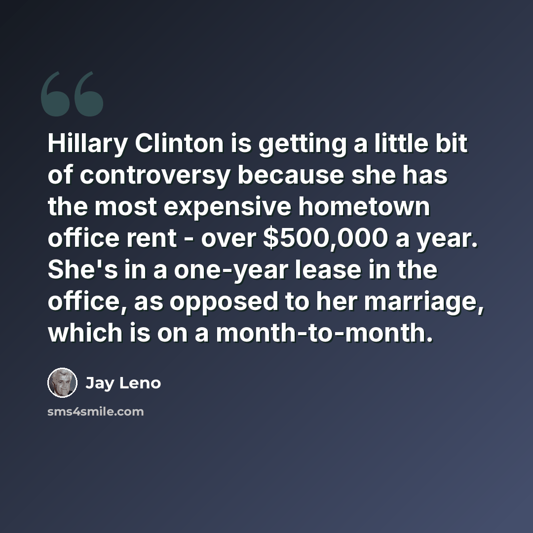 “Hillary Clinton is getting a little bit of controversy because she has the most expensive hometown office rent - over $500,000 a year. She's in a one-year lease in the office, as opposed to her marriage, which is on a month-to-month.” quote by Jay Leno