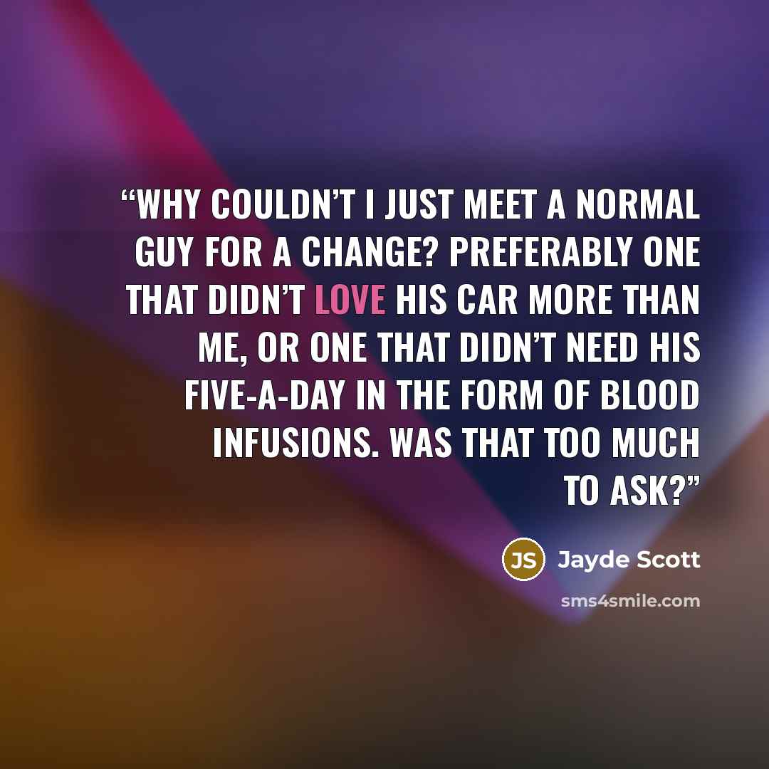 “Why couldn’t I just meet a normal guy for a change? Preferably one that didn’t love his car more than me, or one that didn’t need his five-a-day in the form of blood infusions. Was that too much to ask?” quote by Jayde Scott