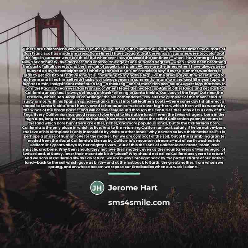 “There are Californians who waiver in their allegiance to the climate of California. Sometimes the climate of San Francisco has made me cross. Sometimes I have thought that the winds in summer were too cold, that the fogs in summer were too thick. But whenever I have crossed the continent—when I…” quote by Jerome Hart