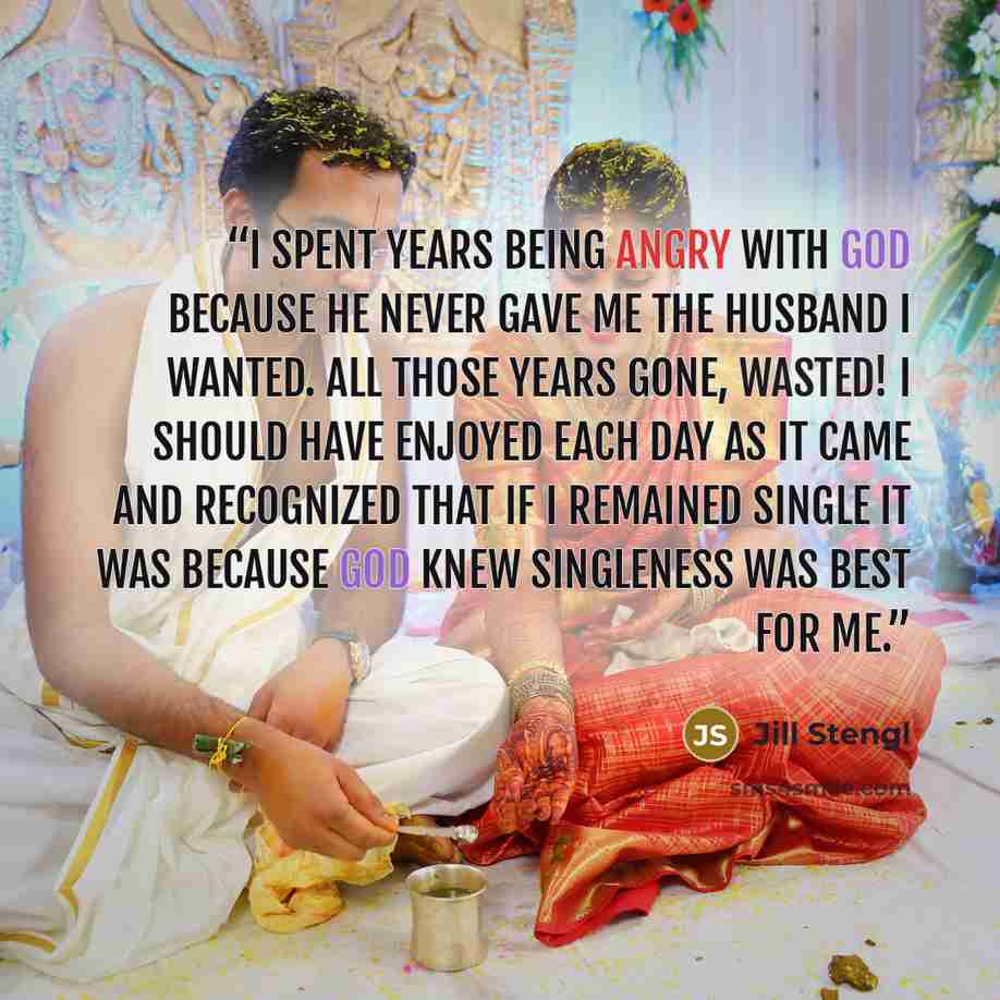 “I spent years being angry with God because He never gave me the husband I wanted. All those years gone, wasted! I should have enjoyed each day as it came and recognized that if I remained single it was because God knew singleness was best for me.” quote by Jill Stengl