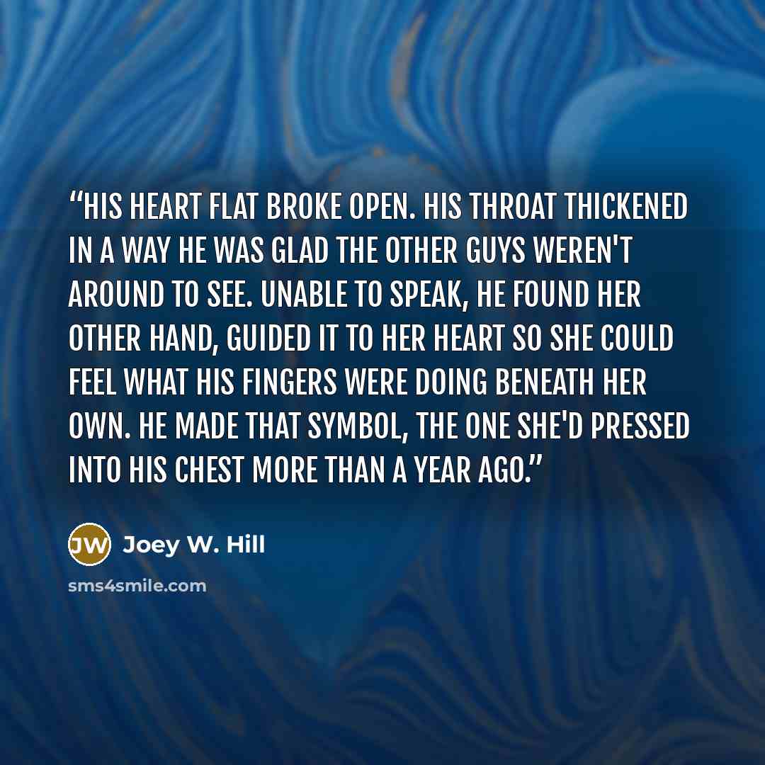 “His heart flat broke open. His throat thickened in a way he was glad the other guys weren't around to see. Unable to speak, he found her other hand, guided it to her heart so she could feel what his fingers were doing beneath her own. He made that symbol, the one she'd pressed into his chest more…” quote by Joey W. Hill