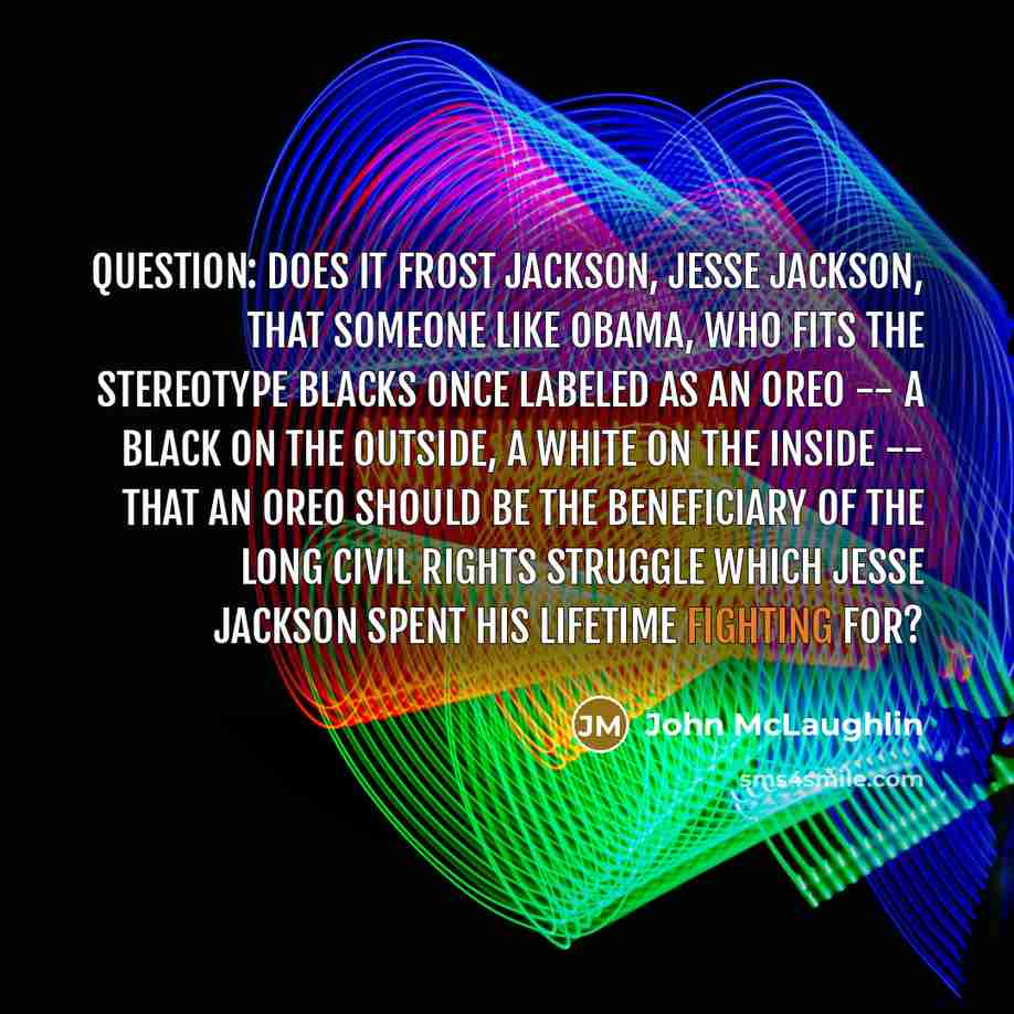 “Question: Does it frost Jackson, Jesse Jackson, that someone like Obama, who fits the stereotype blacks once labeled as an Oreo -- a black on the outside, a white on the inside -- that an Oreo should be the beneficiary of the long civil rights struggle which Jesse Jackson spent his lifetime…” quote by John McLaughlin